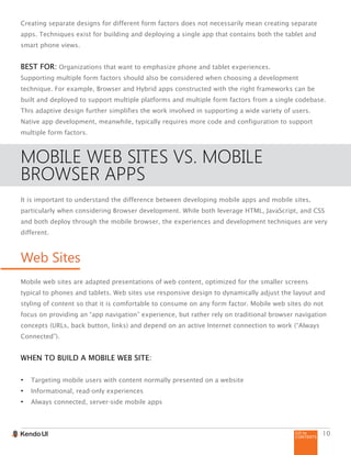 GO to
CONTENTS
10
Creating separate designs for different form factors does not necessarily mean creating separate
apps. Techniques exist for building and deploying a single app that contains both the tablet and
smart phone views.
BEST FOR: Organizations that want to emphasize phone and tablet experiences.
Supporting multiple form factors should also be considered when choosing a development
technique. For example, Browser and Hybrid apps constructed with the right frameworks can be
built and deployed to support multiple platforms and multiple form factors from a single codebase.
This adaptive design further simplifies the work involved in supporting a wide variety of users.
Native app development, meanwhile, typically requires more code and configuration to support
multiple form factors.
MOBILE WEB SITES VS. MOBILE
BROWSER APPS
It is important to understand the difference between developing mobile apps and mobile sites,
particularly when considering Browser development. While both leverage HTML, JavaScript, and CSS
and both deploy through the mobile browser, the experiences and development techniques are very
different.
Web Sites
Mobile web sites are adapted presentations of web content, optimized for the smaller screens
typical to phones and tablets. Web sites use responsive design to dynamically adjust the layout and
styling of content so that it is comfortable to consume on any form factor. Mobile web sites do not
focus on providing an “app navigation” experience, but rather rely on traditional browser navigation
concepts (URLs, back button, links) and depend on an active Internet connection to work (“Always
Connected”).
WHEN TO BUILD A MOBILE WEB SITE:
•	 Targeting mobile users with content normally presented on a website
•	 Informational, read-only experiences
•	 Always connected, server-side mobile apps
 