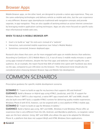 GO to
CONTENTS
11
Browser Apps
Mobile Browser apps, on the other hand, are designed to provide a native app experience. They use
the same underlying technologies and delivery vehicle as mobile web sites, but the user experience
is very different. Browser apps deemphasize traditional web navigation concepts and provide
separate, in-app navigation. They are also capable of working without an active Internet connection
by leveraging modern application caching techniques. Apps are also more focused on specific tasks
than informational mobile web sites.
WHEN TO BUILD A MOBILE BROWSER APP:
•	 Goal is to build an “app” for end-users instead of a “website”
•	 Interactive, task-oriented mobile experience (see Yahoo’s Mobile Modes)
•	 Sometimes connected, browser deployed apps
Research also shows that users are far more engaged with apps on mobile devices than websites.
According to ComScore’s 2012 Mobile Matrix 2.0, 4 out of every 5 mobile media minutes is spent
using apps instead of websites, despite the fact that apps and websites reach roughly the same
audience. As an example, the report found that 80% of mobile time spent with Facebook was done
via the app, compared to just 20% done via the browser. This behavioral trend should also be
considered when choosing between Browser App and Mobile Site development.
COMMON SCENARIOS
Prescriptive guidance for specific mobile development scenarios
SCENARIO 1: “I want to build an app for my business that supports iOS and Android.”
GUIDANCE: Build a Browser or Hybrid app using HTML5, JavaScript, and CSS. If support for
Windows Phone 7 (WP7) is also required, a native WP7 app created with .NET and XAML should
also be built since WP7 lacks a capable HTML5 runtime for delivering quality mobile experiences.
Windows Phone 8 with IE10, however, can be targeted with a cross-platform HTML5 mobile app.
SCENARIO 2: “I want to build an app for Windows 8 tablets.”
GUIDANCE: Build a Native app using .NET and XAML. Windows 8 and Windows Phone offer an
experience that is very different from the iOS, Android, and BlackBerry platforms, so targeted, native
apps are the best solution. Using .NET and XAML also allows the app to be adapted for Windows
Phone 8, a platform that does not support WinJS and HTML Windows Store applications.
 