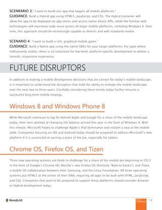 GO to
CONTENTS
12
SCENRARIO 3: “I want to build one app that targets all mobile platforms.”
GUIDANCE: Build a Hybrid app using HTML5, JavaScript, and CSS. The Hybrid container will
allow the app to be deployed via app stores and access native device APIs, while the familiar web
technologies will maximize code reuse across all major mobile platforms, including Windows 8. Over
time, this approach should be increasingly capable as devices and web standards evolve.
SCENARIO 4: “I want to build a rich, graphical mobile game.”
GUIDANCE: Build a Native app using the native SDKs for your target platforms. For apps where
milliseconds matter, there is no substitute for low-level, platform-specific development to deliver a
smooth, responsive experience.
FUTURE DISRUPTORS
In addition to making a mobile development decisions that are correct for today’s mobile landscape,
it is important to understand the disruptors that hold the ability to reshape the mobile landscape
over the next two to three years. Carefully considering these trends today further ensures a
successful long-term mobile strategy.
Windows 8 and Windows Phone 8
While Microsoft continues to lag far behind Apple and Google for a share of the mobile landscape
today, their next attempt at changing the balance arrived this year in the form of Windows 8. With
this release, Microsoft hopes to challenge Apple’s iPad dominance and reclaim a seat at the mobile
table. Companies focusing on iOS and Android today should be prepared to address Microsoft’s new
platform if it is successful at earning a piece of the pie, especially for tablets.
Chrome OS, Firefox OS, and Tizen
Three new operating systems are likely to challenge for a share of the mobile pie beginning in 2013
in the form of Google’s Chrome OS, Mozilla’s new Firefox OS (formerly “Boot-to-Gecko”), and Tizen,
a mobile OS collaboration between Intel, Samsung, and the Linux Foundation. All three operating
systems put HTML5 at the center of their DNA, requiring all apps to be built with HTML, JavaScript,
and CSS. Companies that want to be prepared to support these platforms should consider Browser
or Hybrid development today.
 