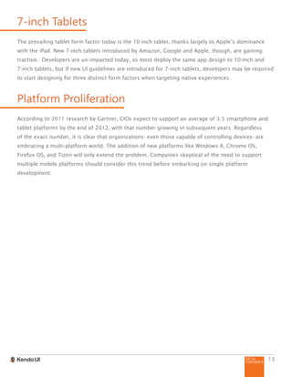 GO to
CONTENTS
13
7-inch Tablets
The prevailing tablet form factor today is the 10-inch tablet, thanks largely to Apple’s dominance
with the iPad. New 7-inch tablets introduced by Amazon, Google and Apple, though, are gaining
traction. Developers are un-impacted today, as most deploy the same app design to 10-inch and
7-inch tablets, but if new UI guidelines are introduced for 7-inch tablets, developers may be required
to start designing for three distinct form factors when targeting native experiences.
Platform Proliferation
According to 2011 research by Gartner, CIOs expect to support an average of 3.5 smartphone and
tablet platforms by the end of 2012, with that number growing in subsequent years. Regardless
of the exact number, it is clear that organizations- even those capable of controlling devices- are
embracing a multi-platform world. The addition of new platforms like Windows 8, Chrome OS,
Firefox OS, and Tizen will only extend the problem. Companies skeptical of the need to support
multiple mobile platforms should consider this trend before embarking on single platform
development.
 