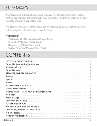 2
SUMMARY:
If you have unlimited time and money, build native apps for all mobile platforms. If you have
anything less, important decisions must be made that can have a significant impact on the cost,
capability, and reach of your mobile apps.
This document presents key considerations and provides focused guidance to help ensure any
mobile strategy is well with the goals of your business.
PREPARED BY:
•	 Todd Anglin, VP HTML5 Web & Mobile Tools, Telerik
•	 Chris Sells, VP Developer Tools, Telerik
•	 Doug Seven, EVP Cloud Tools, Telerik
•	 Stephen Forte, Chief Strategy Officer, Telerik
CONTENTS
DEVELOPMENT DECISIONS.  .  .  .  .  .  .  .  .  .  .  .  .  .  .  .  .  .  .  .  .  .  .  .  .  .  .  .  .  . 3
Cross-Platform or Single-Platform .  .  .  .  .  .  .  .  .  .  .  .  .  .  .  .  .  .  .  .  .  .  .  .  .  . 3
Single-Platform.  .  .  .  .  .  .  .  .  .  .  .  .  .  .  .  .  .  .  .  .  .  .  .  .  .  .  .  .  .  .  .  .  .  .  .3
Cross-Platform.  .  .  .  .  .  .  .  .  .  .  .  .  .  .  .  .  .  .  .  .  .  .  .  .  .  .  .  .  .  .  .  .  .  .  .3
BROWSER, HYBRID, OR NATIVE .  .  .  .  .  .  .  .  .  .  .  .  .  .  .  .  .  .  .  .  .  .  .  .  .  .  .  .4
Browser .  .  .  .  .  .  .  .  .  .  .  .  .  .  .  .  .  .  .  .  .  .  .  .  .  .  .  .  .  .  .  .  .  .  .  .  .  .  .4
Hybrid . .  .  .  .  .  .  .  .  .  .  .  .  .  .  .  .  .  .  .  .  .  .  .  .  .  .  .  .  .  .  .  .  .  .  .  .  .  .  .5
Native ..  .  .  .  .  .  .  .  .  .  .  .  .  .  .  .  .  .  .  .  .  .  .  .  .  .  .  .  .  .  .  .  .  .  .  .  .  .  . 6
BOTTOM LINE GUIDANCE.  .  .  .  .  .  .  .  .  .  .  .  .  .  .  .  .  .  .  .  .  .  .  .  .  .  .  .  .  .  .7
Mobile Form Factors .  .  .  .  .  .  .  .  .  .  .  .  .  .  .  .  .  .  .  .  .  .  .  .  .  .  .  .  .  .  .  .  .7
MOBILE WEB SITES VS. MOBILE BROWSER APPS .  .  .  .  .  .  .  .  .  .  .  .  .  .  .  .  .  .  .  . 8
Web Sites.  .  .  .  .  .  .  .  .  .  .  .  .  .  .  .  .  .  .  .  .  .  .  .  .  .  .  .  .  .  .  .  .  .  .  .  .  .  .8
Browser Apps.  .  .  .  .  .  .  .  .  .  .  .  .  .  .  .  .  .  .  .  .  .  .  .  .  .  .  .  .  .  .  .  .  .  .  .  .8
COMMON SCENARIOS .  .  .  .  .  .  .  .  .  .  .  .  .  .  .  .  .  .  .  .  .  .  .  .  .  .  .  .  .  .  .  . 9
FUTURE DISRUPTORS.  .  .  .  .  .  .  .  .  .  .  .  .  .  .  .  .  .  .  .  .  .  .  .  .  .  .  .  .  .  .  .  .9
Windows 8 and Windows Phone 8 .  .  .  .  .  .  .  .  .  .  .  .  .  .  .  .  .  .  .  .  .  .  .  .  .  . 9
Chrome OS, Firefox OS, and Tizen .  .  .  .  .  .  .  .  .  .  .  .  .  .  .  .  .  .  .  .  .  .  .  .  .  .9
7-inch Tablets.  .  .  .  .  .  .  .  .  .  .  .  .  .  .  .  .  .  .  .  .  .  .  .  .  .  .  .  .  .  .  .  .  .  . 10
Platform Proliferation.  .  .  .  .  .  .  .  .  .  .  .  .  .  .  .  .  .  .  .  .  .  .  .  .  .  .  .  .  .  .  . 10
 