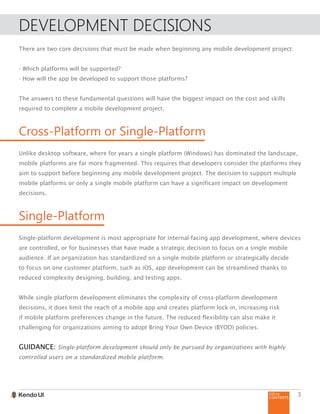 GO to
CONTENTS
3
DEVELOPMENT DECISIONS
There are two core decisions that must be made when beginning any mobile development project:
- Which platforms will be supported?
- How will the app be developed to support those platforms?
The answers to these fundamental questions will have the biggest impact on the cost and skills
required to complete a mobile development project.
Cross-Platform or Single-Platform
Unlike desktop software, where for years a single platform (Windows) has dominated the landscape,
mobile platforms are far more fragmented. This requires that developers consider the platforms they
aim to support before beginning any mobile development project. The decision to support multiple
mobile platforms or only a single mobile platform can have a significant impact on development
decisions.
Single-Platform
Single-platform development is most appropriate for internal-facing app development, where devices
are controlled, or for businesses that have made a strategic decision to focus on a single mobile
audience. If an organization has standardized on a single mobile platform or strategically decide
to focus on one customer platform, such as iOS, app development can be streamlined thanks to
reduced complexity designing, building, and testing apps.
While single platform development eliminates the complexity of cross-platform development
decisions, it does limit the reach of a mobile app and creates platform lock-in, increasing risk
if mobile platform preferences change in the future. The reduced flexibility can also make it
challenging for organizations aiming to adopt Bring Your Own Device (BYOD) policies.
GUIDANCE: Single-platform development should only be pursued by organizations with highly
controlled users on a standardized mobile platform.
 