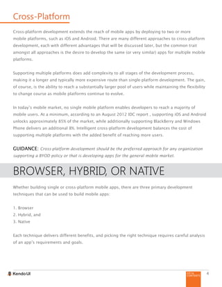 GO to
CONTENTS
4
Cross-Platform
Cross-platform development extends the reach of mobile apps by deploying to two or more
mobile platforms, such as iOS and Android. There are many different approaches to cross-platform
development, each with different advantages that will be discussed later, but the common trait
amongst all approaches is the desire to develop the same (or very similar) apps for multiple mobile
platforms.
Supporting multiple platforms does add complexity to all stages of the development process,
making it a longer and typically more expensive route than single-platform development. The gain,
of course, is the ability to reach a substantially larger pool of users while maintaining the flexibility
to change course as mobile platforms continue to evolve.
In today’s mobile market, no single mobile platform enables developers to reach a majority of
mobile users. At a minimum, according to an August 2012 IDC report , supporting iOS and Android
unlocks approximately 85% of the market, while additionally supporting BlackBerry and Windows
Phone delivers an additional 8%. Intelligent cross-platform development balances the cost of
supporting multiple platforms with the added benefit of reaching more users.
GUIDANCE: Cross-platform development should be the preferred approach for any organization
supporting a BYOD policy or that is developing apps for the general mobile market.
BROWSER, HYBRID, OR NATIVE
Whether building single or cross-platform mobile apps, there are three primary development
techniques that can be used to build mobile apps:
1. Browser
2. Hybrid, and
3. Native
Each technique delivers different benefits, and picking the right technique requires careful analysis
of an app’s requirements and goals.
 