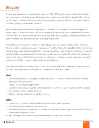 GO to
CONTENTS
5
Browser
Browser app development leverages the power of HTML, CSS, and JavaScript to build and deliver
apps via modern mobile browsers. Modern mobile browsers include Apple’s Mobile Safari (found
on iOS devices), Google’s Chrome for Android (available on Android 4+), and Microsoft’s Internet
Explorer 10 (found on Windows Phone 8).
While the technique is commonly referred to as “Browser” (or sometimes “Mobile Web Apps” or
“HTML5 Apps”), apps built in this way do not necessarily require an active Internet connection to
function (after the initial download). With a capable HTML and JavaScript framework, Browser apps
can be made to look and behave very similarly to Native apps.
Mobile Browser apps are the fastest way to build apps that can reach multiple mobile platforms.
With no installs or special packaging required, any mobile device with a capable mobile browser can
load and use an app built and deployed in this way. Developers can choose to optimize their app for
specific platforms, presenting different views depending on the mobile OS and device, or they can
build a “one size fits all” UI that is common for all devices. In either case, the majority of the app’s
JavaScript and HTML resources will be shared for all platforms.
The biggest drawback of Browser apps is that they cannot access the full range of device sensors
and APIs, and they cannot be deployed via the popular mobile app stores.
PROS
•	 Familiar development languages (JavaScript, HTML, CSS) and relative abundance of software
developers with these skills
•	 Simple, browser-based deployment
•	 Easiest way to deploy an app to multiple platforms, reach most users (“automatically” available
on any device with a capable browser)
•	 Built on industry standards, no platform lock-in
CONS
•	 Limited access to device APIs and sensors (bound by browser security)
•	 Cannot be distributed via mobile app stores
•	 Few mobile platforms support direct installation of mobile Browser apps (such as the iOS “Add to
Home Screen” option in Safari)
•	 App developer must monetize app independently (no app store revenue)
 