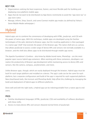 GO to
CONTENTS
6
BEST FOR:
•	 Organizations seeking the least expensive, fastest, and most flexible path for building and
deploying cross-platform mobile apps
•	 Apps that do not want to be distributed via App Stores (commonly to avoid the “app store tax” or
app store rules)
•	 Manage, Inform, Shop, Search, and some Connect mobile app modes (as defined by Yahoo’s
Seven Mobile Modes whitepaper )
Hybrid
Hybrid apps aim to combine the convenience of developing with HTML, JavaScript, and CSS with
the power of native apps. With this technique, mobile apps are developed using the familiar
technologies of the web, identical to Browser apps, but the resulting application is then packaged
in a native app “shell” that extends the power of the Browser app. The native shell acts as a proxy
that allows JavaScript to access a wide range of device APIs and sensors not normally available in a
browser, and the shell also allows apps to be distributed through mobile app stores.
The Apache Foundation’s Cordova – also know by Adobe brand name, PhoneGap – are the most
popular open source hybrid app containers. When working with these containers, developers can
realize the productivity of Browser app development while maintaining access to device APIs and
sensors, like the camera, compass, accelerometer, and more.
Unlike Browser apps, though, which are easily deployed through the browser, Hybrid apps must be
built for each target platform and installed on a device. The app’s code can be the same for each
platform, but a separate configuration and build of the app is required for each supported platform.
New cloud-based tools, like Icenium and PhoneGap Build, help offset this challenge by managing the
build and deployment of hybrid apps to different platforms.
Done well and with the right tools, a Hybrid app can be indistinguishable from a native app to end-
users.
PROS
•	 Familiar development languages (HTML, JavaScript, CSS) and availability of software developers
with these skills.
•	 Access to many device APIs and sensors (beyond normal limits of JavaScript)
 