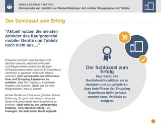 Mobile Usability Testing

Nutzerstudie zur Usability von Mode-Webshops: Auf mobiler Shoppingtour mit Tablets

Der Schlüssel zum Erfolg
“Aktuell nutzen die meisten
Anbieter das Kaufpotenzial
mobiler Geräte und Tablets
noch nicht aus....”

Entweder sind sich viele Händler nicht
darüber bewusst, welche Funktionen
und Möglichkeiten mobile Geräte beim
Einkaufsprozess bieten oder ihr E-CommerceVerfahren ist generell noch nicht darauf
optimiert, eine verbesserte und effizientere
User und Shopping Experience zu
schaffen. Dies führt häufig zu frustrierten
Nutzern und Kunden. Dabei gibt es viele
Möglichkeiten, dies zu ändern.
Mobile Geräte sind Teil einer globalen NutzerErfahrung. Es geht nicht darum, für jedes
Gerät eine gesonderte User Experience zu
kreieren. Ideal wäre es, ein umfassendes
Erlebnis - eine Markenerlebnis – zu
erzeugen, die sich jedem Gerät anpasst.

Der Schlüssel zum
Erfolg

liegt darin, alle
Gerätefunktionalitäten so zu
designen und zu optimieren,
dass jede Phase der Shopping
Experience dafür genutzt
werden kann, Verkäufe zu
steigern.

12

 
