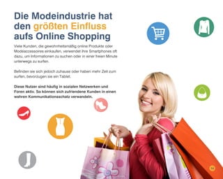 Die Modeindustrie hat
den größten Einfluss
aufs Online Shopping
Viele Kunden, die gewohnheitsmäßig online Produkte oder
Modeaccessoires einkaufen, verwendet ihre Smartphones oft
dazu, um Informationen zu suchen oder in einer freien Minute
unterwegs zu surfen.
Befinden sie sich jedoch zuhause oder haben mehr Zeit zum
surfen, bevorzugen sie ein Tablet.
Diese Nutzer sind häufig in sozialen Netzwerken und
Foren aktiv. So können sich zufriendene Kunden in einen
wahren Kommunikationsschatz verwandeln.

14

 