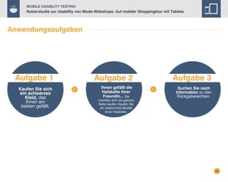 Mobile Usability Testing

Nutzerstudie zur Usability von Mode-Webshops: Auf mobiler Shoppingtour mit Tablets

Anwendungsaufgaben

Aufgabe 1
Kaufen Sie sich
ein schwarzes
Kleid, das
Ihnen am
besten gefällt.

Aufgabe 2

Aufgabe 3

Ihnen gefällt die
Halskette Ihrer
Freundin... Sie

Suchen Sie nach
Information zu den
Rückgaberechten.

möchten sich die gleiche
Kette kaufen. Kaufen Sie
ein bestimmtes Modell
einer Halskette.

21

 