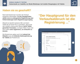Mobile Usability Testing

Nutzerstudie zur Usability von Mode-Webshops: Auf mobiler Shoppingtour mit Tablets

Haben sie es geschafft?
Nicht alle Nutzerinnen konnten den Einkauf
erfolgreich abschließen. Zu den Hauptgründen
zählen eine zu umfangreiche Registrierung oder
Fehlermeldungen beim Registrierungsvorgang.
Obwohl es deutlich schwerer fällt, auf einem
Tablet als auf einem PC zu schreiben, gibt es bei
den meisten untersuchten Marken keine Tabletgerechten Formulare. In einigen Fällen muss man
sich zudem extra registrieren, um einkaufen zu
können.

“Der Hauptgrund für den
Verkaufsabbruch ist die
Registrierung ...”

Die Nutzerinnen gaben auch die Ladezeit der
Website sowie die fehlende Seitenoptimierung
für Tablets als Probleme an.

24

 