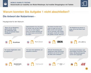 Mobile Usability Testing

Nutzerstudie zur Usability von Mode-Webshops: Auf mobiler Shoppingtour mit Tablets

Warum konnten Sie Aufgabe 1 nicht abschließen?
Die Antwort der Nutzerinnen Hauptgründe für den Abbruch:

“Bevor ich zur Bezahlung
gehen konnte, wurde
ich aufgefordert, jede
Menge persönlicher Daten
einzugeben.”

“Ich wurde aufgefordert, mich
zu registrieren.”

“Wahrscheinlich ist es mit einem
PC leichter, aber auf dem Tablet
kam man nur sehr langsam
voran. Ich musste mehrfach auf
die Tasten hauen und die Seite
neu laden.”

“Die Seiten brauchten beim
Laden zu lange und auch die
Bilder wurden nicht geladen.
Als ich versuchte, mehr Details
einzugeben, deckte die Tastatur
den größten Teil des Textes ab.”

“Ich muss mich registrieren, um
einkaufen zu können.”

“Bei der Verwendung des
Gastkontos traten technische
Probleme auf und ich konnte
die Seite nicht verlassen.”

“Die Registrierung dauert zu
lange und ist bei einem Kauf
Pflicht.”

“Ich konnte die Kleider nach
mehrmaligen Versuchen nicht
finden. Die Bezahlungsseite
wurde nicht angezeigt.”

26

 