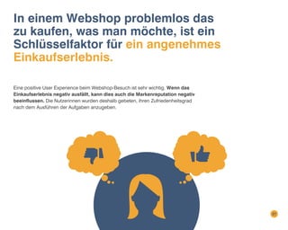 In einem Webshop problemlos das
zu kaufen, was man möchte, ist ein
Schlüsselfaktor für ein angenehmes
Einkaufserlebnis.
Eine positive User Experience beim Webshop-Besuch ist sehr wichtig. Wenn das
Einkaufserlebnis negativ ausfällt, kann dies auch die Markenreputation negativ
beeinflussen. Die Nutzerinnen wurden deshalb gebeten, ihren Zufriedenheitsgrad
nach dem Ausführen der Aufgaben anzugeben.

27

 