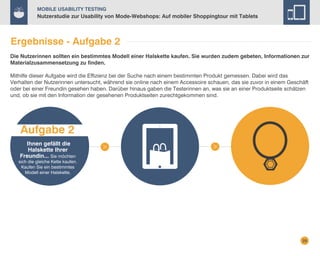 Mobile Usability Testing

Nutzerstudie zur Usability von Mode-Webshops: Auf mobiler Shoppingtour mit Tablets

Ergebnisse - Aufgabe 2
Die Nutzerinnen sollten ein bestimmtes Modell einer Halskette kaufen. Sie wurden zudem gebeten, Informationen zur
Materialzusammensetzung zu finden.
Mithilfe dieser Aufgabe wird die Effizienz bei der Suche nach einem bestimmten Produkt gemessen. Dabei wird das
Verhalten der Nutzerinnen untersucht, während sie online nach einem Accessoire schauen, das sie zuvor in einem Geschäft
oder bei einer Freundin gesehen haben. Darüber hinaus gaben die Testerinnen an, was sie an einer Produktseite schätzen
und, ob sie mit den Information der gesehenen Produktseiten zurechtgekommen sind.

Aufgabe 2
Ihnen gefällt die
Halskette Ihrer
Freundin... Sie möchten

sich die gleiche Kette kaufen.
Kaufen Sie ein bestimmtes
Modell einer Halskette.

29

 