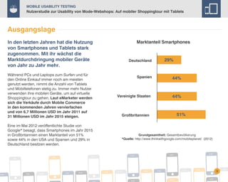 Mobile Usability Testing

Nutzerstudie zur Usability von Mode-Webshops: Auf mobiler Shoppingtour mit Tablets

Ausgangslage
In den letzten Jahren hat die Nutzung
von Smartphones und Tablets stark
zugenommen. Mit ihr wächst die
Marktdurchdringung mobiler Geräte
von Jahr zu Jahr mehr.
Während PCs und Laptops zum Surfen und für
den Online Einkauf immer noch am meisten
genutzt werden, nimmt die Anzahl von Tablets
und Mobiltelefonen stetig zu. Immer mehr Nutzer
verwenden ihre mobilen Geräte, um auf virtuelle
Shoppingtour zu gehen. Laut eMarketer werden
sich die Verkäufe durch Mobile Commerce
in den kommenden Jahren vervierfachen
und von 6,7 Millionen USD im Jahr 2011 auf
31 Millionen USD im Jahr 2015 steigen.
Eine im Mai 2012 veröffentlichte Studie von
Google* besagt, dass Smartphones im Jahr 2015
in Großbritannien einen Marktanteil von 51%
sowie 44% in den USA und Spanien und 29% in
Deutschland besitzen werden.

Marktanteil Smartphones

Deutschland

Spanien

Vereinigte Staaten

Großbritannien

29%

44%

44%

51%

Grundgesamtheit: Gesamtbevölkerung
*Quelle: http://www.thinkwithgoogle.com/mobileplanet/ (2012)

3

 