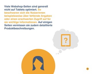Viele Webshop-Seiten sind generell
nicht auf Tablets optimiert. So
beschweren sich die Nutzerinnen
beispielsweise über fehlende Angaben
oder einen erschwerten Zugriff auf für
sie wichtige Informationen. Auf einigen
Seiten vermissen sie zudem detaillierte
Produktbeschreibungen.

32

 