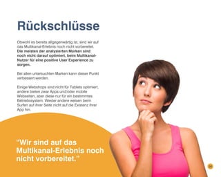 Rückschlüsse
Obwohl es bereits allgegenwärtig ist, sind wir auf
das Multikanal-Erlebnis noch nicht vorbereitet.
Die meisten der analysierten Marken sind
noch nicht darauf optimiert, beim MultikanalNutzer für eine positive User Experience zu
sorgen.
Bei allen untersuchten Marken kann dieser Punkt
verbessert werden.
Einige Webshops sind nicht für Tablets optimiert,
andere bieten zwar Apps und/oder mobile
Webseiten, aber diese nur für ein bestimmtes
Betriebssystem. Wieder andere weisen beim
Surfen auf ihrer Seite nicht auf die Existenz ihrer
App hin.

“Wir sind auf das
Multikanal-Erlebnis noch
nicht vorbereitet.”
36

 