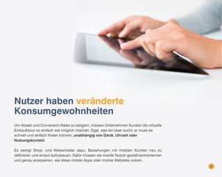 Nutzer haben veränderte
Konsumgewohnheiten
Um Absatz und Conversion Rates zu steigern, müssen Unternehmen Kunden die virtuelle
Einkaufstour so einfach wie möglich machen. Egal, was ein User sucht, er muss es
schnell und einfach finden können, unabhängig von Gerät, Uhrzeit oder
Nutzungskontext.
Es zwingt Shop- und Webanbieter dazu, Beziehungen mit mobilen Kunden neu zu
definieren und erneut aufzubauen. Dafür müssen sie mobile Nutzer gezielt kennenlernen
und genau analysieren, wie diese mobile Apps oder mobile Websites nutzen.
5

 