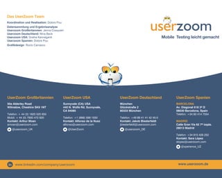 Das UserZoom Team
Koordination und Realisation: Dolors Pou
Datensammlung und Ergebnisanalyse	
Userzoom Großbritannien: Jenna Cosquieri
Userzoom Deutschland: Nina Beck
Userzoom USA: Sneha Kanneganti
Userzoom Spanien: Dolors Pou

Mobile Testing leicht gemacht

Grafikdesign: Rocío Carrasco

UserZoom Großbritannien

UserZoom USA

UserZoom Deutschland

UserZoom Spanien

50a Alderley Road
Wilmslow, Cheshire SK9 1NT

Sunnyvale (CA) USA
440 N. Wolfe Rd. Sunnyvale,
CA 94085

München
Glückstraße 2
80333 München

Barcelona
Av. Diagonal 618 3º D
08030 Barcelona, Spain
Telefon: +34 93 414 7554

Telefon: +1 (866) 599 1550
Kontakt: Alfonso de la Nuez
alfonso@userzoom.com

Telefon: +49 89 41 41 42 45-0
Kontakt: Jakob Biesterfeldt
jbiesterfeldt@userzoom.com

Telefon: + 44 (0) 1625 525 650
Mobil: + 44 (0) 7900 472 920
Kontakt: Arthur Moan
amoan@userzoom.com
@userzoom_UK

@UserZoom

@userzoom_DE

Madrid
Calle Gran Vía 62 7º izqda.
28013 Madrid
Telefon: +34 915 426 252
Kontakt: Sara López
slopez@userzoom.com
@xperience_UZ

www.linkedin.com/company/userzoom

www.userzoom.de

 