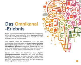 Das Omnikanal
-Erlebnis
Mobile Shopping beinhaltet eine komplett neue Surferfahrung.
Während Nutzer gegenwärtig Teil eines Multikanal-Erlebnis
sind, steht beim Omnikanal-Erlebnis der mobile Nutzer selbst
im Mittelpunkt des Online Einkaufs.
Dank mobiler Geräte wie Smartphone & Co. wird beim
Omnikanal-Erlebnis eine für alle Kanäle einheitliche, vernetzte
User Experience geschaffen, die auf das punktuelle Bedürfnis
des jeweiligen Nutzers ausgerichtet ist - sei es direkt vor Ort in
einer Filiale, als Besucher eines Online Shops am heimischen
PC oder als mobiler Nutzer über Smartphone und Tablet.
Obwohl viele Nutzer ihr Mobiltelefon zum „digitalen
Schaufensterbummeln“ verwenden und ihnen ein mobiles
Einkaufserlebnis wichtig ist, kaufen sie das Produkt jedoch
häufig über einen anderen Kanal. Sie nutzen ihr mobiles Gerät
vorrangig, um sich zu informieren oder um nach Rabattcodes
für den eigentlichen Einkauf zu suchen.

6

 