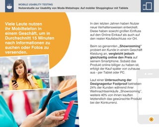 Mobile Usability Testing

Nutzerstudie zur Usability von Mode-Webshops: Auf mobiler Shoppingtour mit Tablets

Viele Leute nutzen
ihr Mobiltelefon in
einem Geschäft, um in
Durchschnitt 15 Minuten
nach Informationen zu
suchen oder Fotos zu
versenden.

In den letzten Jahren haben Nutzer
neue Verhaltensweisen entwickelt.
Diese haben sowohl großen Einfluss
auf den Online Einkauf als auch auf
den realen Kaufabschluss vor Ort.
Beim so genannten „Showrooming“
probiert ein Kunde in einem Geschäft
Kleidung an, vergleicht jedoch
gleichzeitig online den Preis auf
seinem Smartphone. Sobald das
Produkt online billiger zu haben ist,
erfolgt der Kauf später von zuhause
aus - per Tablet oder PC.
Laut einer Untersuchung der
Designagentur Foolproof betrieben
24% der Kunden während ihrer
Weihnachtseinkäufe „Showrooming”,
weitere 40% von ihnen kauften
letztendlich das gewünschte Produkt
bei der Konkurrenz.

8

 