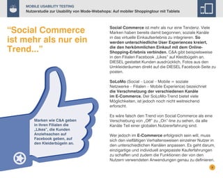 Mobile Usability Testing

Nutzerstudie zur Usability von Mode-Webshops: Auf mobiler Shoppingtour mit Tablets

“Social Commerce
ist mehr als nur ein
Trend...”

Social Commerce ist mehr als nur eine Tendenz. Viele
Marken haben bereits damit begonnen, soziale Kanäle
in das virtuelle Einkaufserlebnis zu integrieren. So
werden unterschiedliche User Experiences kreiert,
die den herkömmlichen Einkauf mit dem OnlineShopping-Erlebnis verbinden. C&A gibt beispielsweise
in den Filialen Facebook „Likes” auf Kleidbügeln an.
DIESEL gestattet Kunden ausdrücklich, Fotos aus den
Umkleideräumen direkt auf die DIESEL Facebook-Seite zu
posten.
SoLoMo (Social – Local – Mobile = soziale
Netzwerke – Filialen – Mobile Experience) bezeichnet
die Verschmelzung der verschiedenen Kanäle
im E-Commerce. Der SoLoMo-Trend bietet viele
Möglichkeiten, ist jedoch noch nicht weitreichend
erforscht.

Marken wie C&A geben
in ihren Filialen die
„Likes”, die Kunden
Anziehsachen auf
Facebook geben, auf
den Kleiderbügeln an.

Es wäre falsch den Trend von Social Commerce als eine
Verschiebung von „Off” zu „On”-line zu sehen, da alle
Kanäle Teil einer globalen Nutzererfahrung sind.
Wer jedoch im E-Commerce erfolgreich sein will, muss
sich den vielfältigen Verhaltensweisen einzelner Nutzer in
den unterschiedlichen Kanälen anpassen. Es geht darum,
einzigartige und individuell angepasste Kauferfahrungen
zu schaffen und zudem die Funktionen der von den
Nutzern verwendeten Anwendungen genau zu definieren.
9

 