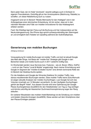 Denn jeder Gast, der im Hotel “eincheckt”, bewirbt selbiges auch in Echtzeit im
eigenen Freundeskreis. Zukünftig gilt es hier Anreizsysteme (Belohnung, Rabatte) zu
schaffen, um diese Hebelwirkung auch zu nutzen.
Insgesamt sind wir im Bereich “Mobile Mehrwerte für den Hotelgast” erst in der
Anfangsphase einer stürmischen Entwicklung. Ich bin sicher, dass wir in den
nächsten Monaten eine Fülle von mobilen Innovationen für das Hotelsegment
erleben werden.
Fazit: Die WebApp legt den Fokus auf die Buchung und hier insbesondere auf die
Neukundengewinnung. Die iPhone App spricht schwerpunktmäßig den Stammgast
an und ermöglicht dem Hotelier ein Upselling während der Aufenthaltsphase.




Generierung von mobilen Buchungen
(Wolfgang Schlösser)



Voraussetzung für mobile Buchungen ist mobiler Traffic und dort ist aktuell Google
das Maß aller Dinge. Auf Basis der “mobile first” Strategie gibt Google in den
Bereichen lokale und mobile Suche auch in 2011 weiterhin kräftig Gas.
Im Wochentakt werden neue Services bzw. Features – wie zb. Boost, Offers, HotPot
– rund um das Thema “Local & Mobile” angekündigt. Nach meiner Einschätzung wird
Google im Segment der “mobilen & lokalen Suche” eine ähnlich dominante Rolle wie
im Bereich der Desktop-Suche spielen.
Für die Hotellerie wird Google der führende Zulieferer für mobilen Traffic, bzw.
daraus resultierenden Buchungen werden. Dass mobiler Traffic keine Zukunftsmusik
ist zeigen aktuelle Analysen der mobilen Suchanfragen. Laut Google hat sich das
Volumen innerhalb von 12 Monaten vervierfacht. Zu den häufigsten Suchanfragen
gehört der Begriff “Hotel”. Aus diesem Grunde wird eine Optimierung der Google
Places Suchergebnisse (localSEO) für den Hotelbetreiber von Tag zu Tag wichtiger
und könnte zukünftig der klassischen Suchmaschinenoptimierung sogar den Rang
ablaufen.
Ein weiterer Mosaikstein des mobilen Hotel-Marketings ist die Schaltung von mobilen
und lokalen Adwords-Anzeigen (localSEM). Diese werden auf dem Smartphone über
den Places-Einträgen platziert:




        some communication | www.some-communication.de | info@some-communication.de
 