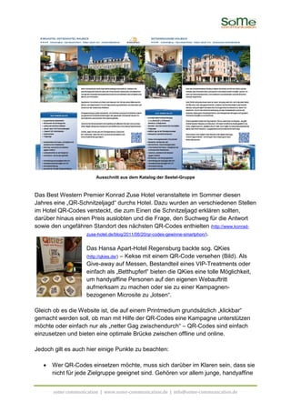 Ausschnitt aus dem Katalog der Seetel-Gruppe



Das Best Western Premier Konrad Zuse Hotel veranstaltete im Sommer diesen
Jahres eine „QR-Schnitzeljagd“ durchs Hotel. Dazu wurden an verschiedenen Stellen
im Hotel QR-Codes versteckt, die zum Einen die Schnitzeljagd erklären sollten,
darüber hinaus einen Preis auslobten und die Frage, den Suchweg für die Antwort
sowie den ungefähren Standort des nächsten QR-Codes enthielten (http://www.konrad-
                   zuse-hotel.de/blog/2011/06/20/qr-codes-gewinne-smartphon/).


                    Das Hansa Apart-Hotel Regensburg backte sog. QKies
                    (http://qkies.de/) – Kekse mit einem QR-Code versehen (Bild). Als
                    Give-away auf Messen, Bestandteil eines VIP-Treatments oder
                    einfach als „Betthupferl“ bieten die QKies eine tolle Möglichkeit,
                    um handyaffine Personen auf den eigenen Webauftritt
                    aufmerksam zu machen oder sie zu einer Kampagnen-
                    bezogenen Microsite zu „lotsen“.

Gleich ob es die Website ist, die auf einem Printmedium grundsätzlich „klickbar“
gemacht werden soll, ob man mit Hilfe der QR-Codes eine Kampagne unterstützen
möchte oder einfach nur als „netter Gag zwischendurch“ – QR-Codes sind einfach
einzusetzen und bieten eine optimale Brücke zwischen offline und online.

Jedoch gilt es auch hier einige Punkte zu beachten:

   •   Wer QR-Codes einsetzen möchte, muss sich darüber im Klaren sein, dass sie
       nicht für jede Zielgruppe geeignet sind. Gehören vor allem junge, handyaffine


       some communication | www.some-communication.de | info@some-communication.de
 