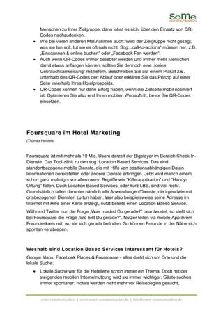 Menschen zu Ihrer Zielgruppe, dann lohnt es sich, über den Einsatz von QR-
       Codes nachzudenken.
   •   Wie bei vielen anderen Maßnahmen auch: Wird der Zielgruppe nicht gesagt,
       was sie tun soll, tut sie es oftmals nicht. Sog. „call-to-actions“ müssen her, z.B.
       „Einscannen & online buchen“ oder „Facebook Fan werden“.
   •   Auch wenn QR-Codes immer beliebter werden und immer mehr Menschen
       damit etwas anfangen können, sollten Sie dennoch eine „kleine
       Gebrauchsanweisung“ mit liefern. Beschreiben Sie auf einem Plakat z.B.
       unterhalb des QR-Codes den Ablauf oder erklären Sie das Prinzip auf einer
       Seite innerhalb Ihres Hotelprospekts.
   •   QR-Codes können nur dann Erfolg haben, wenn die Zielseite mobil optimiert
       ist. Optimieren Sie also erst Ihren mobilen Webauftritt, bevor Sie QR-Codes
       einsetzen.




Foursquare im Hotel Marketing
(Thomas Hendele)



Foursquare ist mit mehr als 10 Mio. Usern derzeit der Bigplayer im Bereich Check-In-
Dienste. Das Tool zählt zu den sog. Location Based Services. Das sind
standortbezogene mobile Dienste, die mit Hilfe von positionsabhängigen Daten
Informationen bereitstellen oder andere Dienste erbringen. Jetzt wird manch einem
schon ganz mulmig – vor allem wenn Begriffe wie “Killerapplikation” und “Handy-
Ortung” fallen. Doch Location Based Services, oder kurz LBS, sind viel mehr.
Grundsätzlich fallen darunter nämlich alle Anwendungen/Dienste, die irgendwie mit
ortsbezogenen Diensten zu tun haben. Wer also beispielsweise seine Adresse im
Internet mit Hilfe einer Karte anzeigt, nutzt bereits einen Location Based Service.
Während Twitter nun die Frage „Was machst Du gerade?“ beantwortet, so stellt sich
bei Foursquare die Frage „Wo bist Du gerade?“. Nutzer teilen via mobile App ihrem
Freundeskreis mit, wo sie sich gerade befinden. So können Freunde in der Nähe sich
spontan verabreden.



Weshalb sind Location Based Services interessant für Hotels?
Google Maps, Facebook Places & Foursquare - alles dreht sich um Orte und die
lokale Suche:
   •   Lokale Suche war für die Hotellerie schon immer ein Thema. Doch mit der
       steigenden mobilen Internetnutzung wird sie immer wichtiger. Gäste suchen
       immer spontaner. Hotels werden nicht mehr vor Reisebeginn gesucht,


        some communication | www.some-communication.de | info@some-communication.de
 