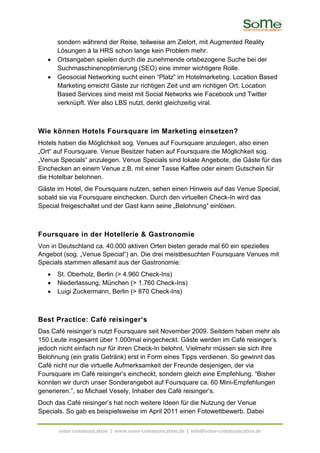 sondern während der Reise, teilweise am Zielort, mit Augmented Reality
       Lösungen à la HRS schon lange kein Problem mehr.
   •   Ortsangaben spielen durch die zunehmende ortsbezogene Suche bei der
       Suchmaschinenoptimierung (SEO) eine immer wichtigere Rolle.
   •   Geosocial Networking sucht einen “Platz” im Hotelmarketing. Location Based
       Marketing erreicht Gäste zur richtigen Zeit und am richtigen Ort. Location
       Based Services sind meist mit Social Networks wie Facebook und Twitter
       verknüpft. Wer also LBS nutzt, denkt gleichzeitig viral.



Wie können Hotels Foursquare im Marketing einsetzen?
Hotels haben die Möglichkeit sog. Venues auf Foursquare anzulegen, also einen
„Ort“ auf Foursquare. Venue Besitzer haben auf Foursquare die Möglichkeit sog.
„Venue Specials“ anzulegen. Venue Specials sind lokale Angebote, die Gäste für das
Einchecken an einem Venue z.B. mit einer Tasse Kaffee oder einem Gutschein für
die Hotelbar belohnen.
Gäste im Hotel, die Foursquare nutzen, sehen einen Hinweis auf das Venue Special,
sobald sie via Foursquare einchecken. Durch den virtuellen Check-In wird das
Special freigeschaltet und der Gast kann seine „Belohnung“ einlösen.



Foursquare in der Hotellerie & Gastronomie
Von in Deutschland ca. 40.000 aktiven Orten bieten gerade mal 60 ein spezielles
Angebot (sog. „Venue Special“) an. Die drei meistbesuchten Foursquare Venues mit
Specials stammen allesamt aus der Gastronomie:
   •   St. Oberholz, Berlin (> 4.960 Check-Ins)
   •   Niederlassung, München (> 1.760 Check-Ins)
   •   Luigi Zuckermann, Berlin (> 870 Check-Ins)



Best Practice: Café reisinger‘s
Das Café reisinger’s nutzt Foursquare seit November 2009. Seitdem haben mehr als
150 Leute insgesamt über 1.000mal eingecheckt. Gäste werden im Café reisinger’s
jedoch nicht einfach nur für ihren Check-In belohnt. Vielmehr müssen sie sich Ihre
Belohnung (ein gratis Getränk) erst in Form eines Tipps verdienen. So gewinnt das
Café nicht nur die virtuelle Aufmerksamkeit der Freunde desjenigen, der via
Foursquare im Café reisinger’s eincheckt, sondern gleich eine Empfehlung. “Bisher
konnten wir durch unser Sonderangebot auf Foursquare ca. 60 Mini-Empfehlungen
generieren.”, so Michael Vesely, Inhaber des Café reisinger’s.
Doch das Café reisinger’s hat noch weitere Ideen für die Nutzung der Venue
Specials. So gab es beispielsweise im April 2011 einen Fotowettbewerb. Dabei

       some communication | www.some-communication.de | info@some-communication.de
 