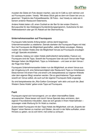 mussten die Gäste ein Foto dessen machen, was sie im Café zu sich nahmen und
auf Foursquare posten. Vesely: “Mit etwas Glück gab es dann ein Essen bei uns zu
gewinnen.” Ergebnis des Fotowettbewerbs: 36 Fotos – laut Vesely so viele wie in
keinem anderen Restaurant Österreichs.
Andere Hotels bieten z.B. einen Cocktail an der Bar für den ersten Check-In,
Bonuspunkte für das Hoteleigene Kundenbindungsprogramm, Gutscheine für den
Wellnessbereich oder gar 5% Rabatt auf die Übernachtung.



Unternehmensseiten auf Foursquare
Foursquare hatte bereits Anfang letzten Jahres damit begonnen,
Unternehmensseiten zu etablieren. Damals starteten die Foursquare Pages mit Intel.
Nun hat Foursquare die Möglichkeit geschaffen, selbst Seiten anzulegen. Bislang
nutzten die meisten Hotels eher die Möglichkeit Venues auf Foursquare anzulegen
und ggf. Specials anzubieten.
Ein weiteres, bislang von vielen Hotels stiefmütterlich behandeltes, Feature von
Foursquare sind die Tipps. Sowohl die Foursquare User als auch Venue oder Page
Manager haben die Möglichkeit, Tipps zu hinterlassen – und zwar an dem Venue /
der Page ihrer Wahl.
Foursquare Unternehmensseiten bieten nun die Möglichkeit, an einem Venue aus
der Umgebung (z.B. eine Sehenswürdigkeit oder Restaurant) Tipps zu hinterlassen.
Diese können mit einem Foto und einem Link (beispielsweise zur eigenen Website
oder dem eigenen Blog) versehen werden. Die so geschriebenen Tipps werden
sowohl am Venue selbst, als auch auf der eigenen Foursquare Seite angezeigt.
So sind beispielsweise die „Ritz-Carlton Concierges“ sehr aktiv und auch die „Best
Western Swiss Hotels“ geben erste Tipps auf Foursquare.



Fazit
Foursquare eignet sich hervorragend, um vor allem internetaffine Gäste
anzusprechen. Diese lassen sich durch Venue Specials dazu animieren, dem
eigenen Freundeskreis mitzuteilen, dass sie sich gerade in Ihrem Hotel befinden –
sozusagen virale Werbung für Ihr Hotel zu machen.
Zudem bietet Foursquare mit den Tipps Hotels die Möglichkeit, sich als „Experte der
Region“ einen Namen zu machen und Gästen, die sich in der Nähe aufhalten, einen
Hinweis zu geben, wo es sich lohnt, mal vorbei zu schauen.




        some communication | www.some-communication.de | info@some-communication.de
 