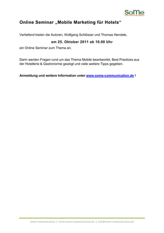 Online Seminar „Mobile Marketing für Hotels“

Vertiefend bieten die Autoren, Wolfgang Schlösser und Thomas Hendele,

                     am 25. Oktober 2011 ab 10.00 Uhr
ein Online Seminar zum Thema an.


Darin werden Fragen rund um das Thema Mobile beantwortet, Best Practices aus
der Hotellerie & Gastronomie gezeigt und viele weitere Tipps gegeben.


Anmeldung und weitere Information unter www.some-communication.de !




      some communication | www.some-communication.de | info@some-communication.de
 