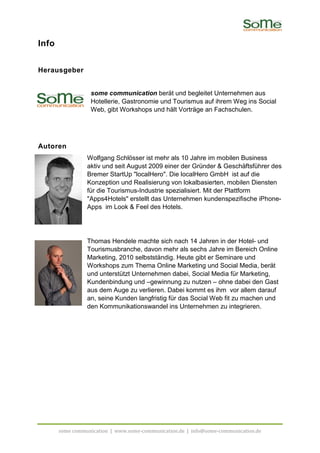 Info


Herausgeber


                  some communication berät und begleitet Unternehmen aus
                                                     gleitet
                  Hotellerie, Gastronomie und Tourismus auf ihrem Weg ins Social
                  Web, gibt Workshops und hält Vorträge an Fachschulen.




Autoren
                 Wolfgang Schlösser ist mehr als 10 Jahre im mobilen Business
                 aktiv und seit August 2009 einer der Gründer & Geschäftsführer des
                 Bremer StartUp "localHero". Die localHero GmbH ist auf die
                 Konzeption und Realisierung von lokalbasierten, mobilen Diensten
                 für die Tourismus Industrie spezialisiert. Mit der Plattform
                         Tourismus-Industrie
                 "Apps4Hotels" erstellt das Unternehmen kundenspezifische iPhone
                                                                              iPhone-
                 Apps im Look & Feel des Hotels.




                 Thomas Hendele machte sich nach 14 Jahren in der Hotel und
                                                                       Hotel-
                 Tourismusbranche, davon mehr als sechs Jahre im Bereich Online
                 Marketing, 2010 selbstständig. Heute gibt er Seminare und
                 Workshops zum Thema Online Marketing und Social Media, berät
                 und unterstützt Unternehmen dabei, Social Media für Marketing,
                 Kundenbindung und –gewinnung zu nutzen – ohne dabe den Gast
                                                                      dabei
                 aus dem Auge zu verlieren. Dabei kommt es ihm vor allem darauf
                 an, seine Kunden langfristig für das Social Web fit zu machen und
                 den Kommunikationswandel ins Unternehmen zu integrieren.




       some communication | www.some
                            www.some-communication.de | info@some-communication.de
                                                                  communication.de
 