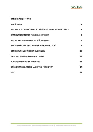 Inhaltsverzeichnis

EINFÜHRUNG                                                                           3

HISTORIE & AKTUELLER ENTWICKLUNGSSTATUS DES MOBILEN INTERNETS                        3

STATIONÄRES INTERNET VS. MOBILES INTERNET                                            4

HOTELSUCHE PER SMARTPHONE WÄCHST RASANT                                              5

ERFOLGSFAKTOREN EINER MOBILEN HOTELAPPLIKATION                                       7

GENERIERUNG VON MOBILEN BUCHUNGEN                                                    10

QR-CODES VERBINDEN OFFLINE & ONLINE                                                  11

FOURSQUARE IM HOTEL MARKETING                                                        14

ONLINE SEMINAR „MOBILE MARKETING FÜR HOTELS“                                         17

INFO                                                                                 18




       some communication | www.some-communication.de | info@some-communication.de
 