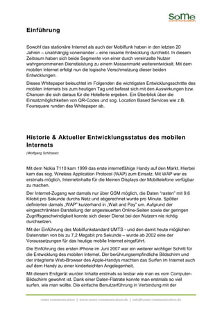 Einführung

Sowohl das stationäre Internet als auch der Mobilfunk haben in den letzten 20
Jahren – unabhängig voneinander – eine rasante Entwicklung durchlebt. In diesem
Zeitraum haben sich beide Segmente von einer durch vereinzelte Nutzer
wahrgenommenen Dienstleistung zu einem Massenmarkt weiterentwickelt. Mit dem
mobilen Internet erfolgt nun die logische Verschmelzung dieser beiden
Entwicklungen.
Dieses Whitepaper beleuchtet im Folgenden die wichtigsten Entwicklungsschritte des
mobilen Internets bis zum heutigen Tag und befasst sich mit den Auswirkungen bzw.
Chancen die sich daraus für die Hotellerie ergeben. Ein Überblick über die
Einsatzmöglichkeiten von QR-Codes und sog. Location Based Services wie z.B.
Foursquare runden das Whitepaper ab.




Historie & Aktueller Entwicklungsstatus des mobilen
Internets
(Wolfgang Schlösser)



Mit dem Nokia 7110 kam 1999 das erste internetfähige Handy auf den Markt. Hierbei
kam das sog. Wireless Application Protocol (WAP) zum Einsatz. Mit WAP war es
erstmals möglich, Internetinhalte für die kleinen Displays der Mobiltelefone verfügbar
zu machen.
Der Internet-Zugang war damals nur über GSM möglich, die Daten “rasten” mit 9,6
Kilobit pro Sekunde durchs Netz und abgerechnet wurde pro Minute. Spötter
definierten damals „WAP” kurzerhand in „Wait and Pay” um. Aufgrund der
eingeschränkten Darstellung der angesteuerten Online-Seiten sowie der geringen
Zugriffsgeschwindigkeit konnte sich dieser Dienst bei den Nutzern nie richtig
durchsetzen.
Mit der Einführung des Mobilfunkstandard UMTS - und den damit heute möglichen
Datenraten von bis zu 7,2 Megabit pro Sekunde – wurde ab 2002 eine der
Voraussetzungen für das heutige mobile Internet eingeführt.
Die Einführung des ersten iPhone im Juni 2007 war ein weiterer wichtiger Schritt für
die Entwicklung des mobilen Internet. Der berührungsempfindliche Bildschirm und
der integrierte Web-Browser des Apple-Handys machten das Surfen im Internet auch
auf dem Handy zu einer kinderleichten Angelegenheit.
Mit diesem Endgerät wurden Inhalte erstmals so lesbar wie man es vom Computer-
Bildschirm gewohnt ist. Dank einer Daten-Flatrate konnte man erstmals so viel
surfen, wie man wollte. Die einfache Benutzerführung in Verbindung mit der


        some communication | www.some-communication.de | info@some-communication.de
 