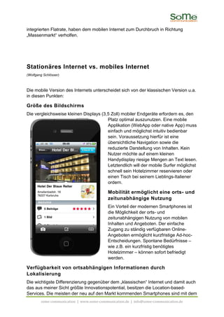 integrierten Flatrate, haben dem mobilen Internet zum Durchbruch in Richtung
„Massenmarkt“ verholfen.




Stationäres Internet vs. mobiles Internet
(Wolfgang Schlösser)



Die mobile Version des Internets unterscheidet sich von der klassischen Version u.a.
in diesen Punkten:

Größe des Bildschirms
Die vergleichsweise kleinen Displays (3,5 Zoll) mobiler Endgeräte erfordern es, den
                                        Platz optimal auszunutzen. Eine mobile
                                        Applikation (WebApp oder native App) muss
                                        einfach und möglichst intuitiv bedienbar
                                        sein. Voraussetzung hierfür ist eine
                                        übersichtliche Navigation sowie die
                                        reduzierte Darstellung von Inhalten. Kein
                                        Nutzer möchte auf einem kleinen
                                        Handydisplay riesige Mengen an Text lesen.
                                        Letztendlich will der mobile Surfer möglichst
                                        schnell sein Hotelzimmer reservieren oder
                                        einen Tisch bei seinem Lieblings-Italiener
                                        ordern.

                                           Mobilität ermöglicht eine orts- und
                                           zeitunabhängige Nutzung
                                           Ein Vorteil der modernen Smartphones ist
                                           die Möglichkeit der orts- und
                                           zeitunabhängigen Nutzung von mobilen
                                           Inhalten und Angeboten. Der einfache
                                           Zugang zu ständig verfügbaren Online-
                                           Angeboten ermöglicht kurzfristige Ad-hoc-
                                           Entscheidungen. Spontane Bedürfnisse –
                                           wie z.B. ein kurzfristig benötigtes
                                           Hotelzimmer – können sofort befriedigt
                                           werden.

Verfügbarkeit von ortsabhängigen Informationen durch
Lokalisierung
Die wichtigste Differenzierung gegenüber dem „klassischen“ Internet und damit auch
das aus meiner Sicht größte Innovationspotential, besitzen die Location-based-
Services. Die meisten der neu auf den Markt kommenden Smartphones sind mit dem
        some communication | www.some-communication.de | info@some-communication.de
 