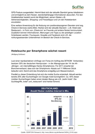 GPS-Feature ausgestattet. Hiermit lässt sich der aktuelle Standort genau lokalisieren
und ermöglicht es dem Nutzer, standortabhängige Informationen abzurufen. Für den
Hotelbetreiber besteht somit die Möglichkeit, seinen Gästen z.B.
Sehenswürdigkeiten, Shopping- und Freizeittipps rund um den Hotelstandort
anzubieten.
Eine weitere Anwendung für die Nutzung von positionsbezogenen Diensten sind sog.
Check-in-Services (siehe Bild). Hierbei wird der aktuelle Standort – z.B. Hotel oder
Restaurant – in Form von „Check-ins“ an Freunde und andere Nutzer kommuniziert.
Zusätzlich können Informationen, Meinungen und Tipps zu der jeweiligen Location
hinterlassen werden. Foursquare, Gowalla und Facebook sind z.Zt. die
richtungsweisenden Unternehmen im Bereich der Check-In-Services.




Hotelsuche per Smartphone wächst rasant
(Wolfgang Schlösser)



Laut einer repräsentativen Umfrage von Forsa (im Auftrag des BITKOM Verbandes)
besitzen 30% der deutschen Handynutzer - in der Altersgruppe der 14- bis 44-
Jährigen - ein internetfähiges Handy (Smartphone). Für 2011 erwartet der
Branchenverband, dass sich der Smartphone-Absatz auf 11 Millionen Stück
belaufen wird. Damit wird das Smartphone endgültig zum Massenmedium.
Parallel zu dieser Entwicklung hat sich die mobile Suche entwickelt. Aktuell werden
bereits 20% aller Suchanfragen von Google mobil durchgeführt. Ca. 40% dieser
mobilen Suchanfragen haben einen lokalen Bezug wie z.B. „berlin hotel“. Die
Suchbegriffe „hotel“ und „restaurant“ sind hierbei führend.




        some communication | www.some-communication.de | info@some-communication.de
 