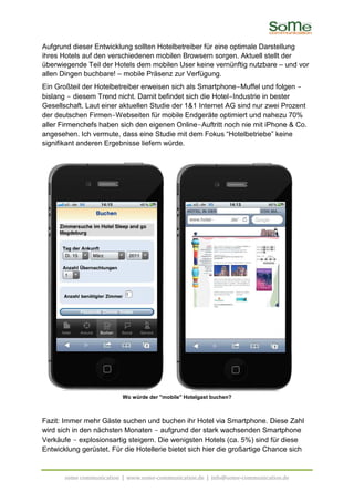 Aufgrund dieser Entwicklung sollten Hotelbetreiber für eine optimale Darstellung
ihres Hotels auf den verschiedenen mobilen Browsern sorgen. Aktuell stellt der
überwiegende Teil der Hotels dem mobilen User keine vernünftig nutzbare – und vor
allen Dingen buchbare! – mobile Präsenz zur Verfügung.
Ein Großteil der Hotelbetreiber erweisen sich als Smartphone-Muffel und folgen -
bislang - diesem Trend nicht. Damit befindet sich die Hotel-Industrie in bester
Gesellschaft. Laut einer aktuellen Studie der 1&1 Internet AG sind nur zwei Prozent
der deutschen Firmen-Webseiten für mobile Endgeräte optimiert und nahezu 70%
aller Firmenchefs haben sich den eigenen Online-Auftritt noch nie mit iPhone & Co.
angesehen. Ich vermute, dass eine Studie mit dem Fokus “Hotelbetriebe” keine
signifikant anderen Ergebnisse liefern würde.




                          Wo würde der "mobile" Hotelgast buchen?



Fazit: Immer mehr Gäste suchen und buchen ihr Hotel via Smartphone. Diese Zahl
wird sich in den nächsten Monaten - aufgrund der stark wachsenden Smartphone
Verkäufe - explosionsartig steigern. Die wenigsten Hotels (ca. 5%) sind für diese
Entwicklung gerüstet. Für die Hotellerie bietet sich hier die großartige Chance sich


       some communication | www.some-communication.de | info@some-communication.de
 
