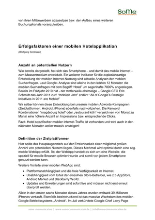 von ihren Mitbewerbern abzusetzen bzw. den Aufbau eines weiteren
Buchungskanals voranzutreiben.




Erfolgsfaktoren einer mobilen Hotelapplikation
(Wolfgang Schlösser)




Anzahl an potentiellen Nutzern
Wie bereits dargestellt, hat sich das Smartphone – und damit das mobile Internet –
zum Massenmedium entwickelt. Ein weiterer Indikator für die explosionsartige
Entwicklung der mobilen Internet-Nutzung sind aktuelle Analysen der mobilen
Suchanfragen. Laut Google-Analyse sind alleine in den letzten 12 Monaten die
mobilen Suchanfragen mit dem Begriff “Hotel” um sagenhafte 7000% angestiegen.
Bereits im Frühjahr 2010 hat - der mittlerweile ehemalige – Google CEO Eric
Schmidt das Jahr 2011 zum “mobilen Jahr” erklärt: “All of Google’s Strategic
Initiatives in 2011 are Mobile!”
Wir selber können diese Entwicklung bei unseren mobilen Adwords-Kampagnen
(Zielplattformen: Android, iPhone) ebenfalls nachvollziehen. Die Keyword
Kombinationen “magdeburg hotel” oder „restaurant köln“ verzeichnen von Monat zu
Monat eine höhere Anzahl an Impressions bzw. entsprechende Clicks.
Fazit: Hotel spezifischer mobiler Internet-Traffic ist vorhanden und wird auch in den
nächsten Monaten weiter massiv ansteigen!



Definition der Zielplattformen
Hier sollte das Hauptaugenmerk auf der Erreichbarkeit einer möglichst großen
Anzahl von potentiellen Nutzern liegen. Dieses Merkmal wird optimal durch eine sog.
mobile WebApp erfüllt. Bei der WebApp handelt es sich um eine Website, die
speziell für mobile Browser optimiert wurde und somit von jedem Smartphone
genutzt werden kann.
Weitere Vorteile einer mobilen WebApp sind:
   • Plattformunabhängigkeit und die freie Verfügbarkeit im Internet.
   • Unabhängigkeit vom Urteil der einzelnen Store-Betreiber, wie z.b AppStore,
     Android Market und Blackberry World.
   • Updates und Erweiterungen sind sofort live und müssen nicht erst erneut
     überprüft werden.
Allein in den ersten sechs Monaten dieses Jahres wurden weltweit 39 Millionen
iPhones verkauft. Ebenfalls beeindruckend ist das massive Wachstum des mobilen
Google-Betriebssystems „Android“. Im Juli verkündete Google-Chef Larry Page

        some communication | www.some-communication.de | info@some-communication.de
 
