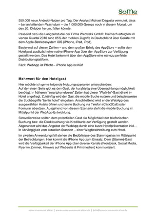 550.000 neue Android-Nutzer pro Tag. Der Analyst Michael Degusta vermutet, dass
– bei anhaltendem Wachstum – die 1.000.000-Grenze noch in diesem Monat, um
den 20. Oktober herum, fallen könnte.
Passend dazu die Langzeitstudie der Firma Webtrekk GmbH: Hiernach erfolgten im
vierten Quartal 2010 rund 85% der mobilen Zugriffe in Deutschland über Geräte mit
dem Apple-Betriebssystem iOS (iPhone, iPad, iPod).
Basierend auf diesen Zahlen – und dem großen Erfolg des AppStore – sollte dem
Hotelgast zusätzlich eine native iPhone-App über den AppStore zur Verfügung
gestellt werden. Das Hotel bekommt über den AppStore eine nahezu perfekte
Distributionsplattform.
Fazit: WebApp ist Pflicht – iPhone App ist Kür!



Mehrwert für den Hotelgast
Hier möchte ich gerne folgende Nutzungsszenarien unterscheiden:
Auf der einen Seite gibt es den Gast, der kurzfristig eine Übernachtungsmöglichkeit
benötigt. In früheren “smartphonelosen” Zeiten hat dieser ”Walk-In”-Gast direkt im
Hotel angefragt. Zukünftig wird der Gast die mobile Suche nutzen und beispielsweise
die Suchbegriffe “berlin hotel” eingeben. Anschließend wird er die WebApp des
ausgewählten Hotels öffnen und seine Buchung via Telefon (Click2Call) oder
Formular absetzen. Ausgehend von diesem Szenario steht die mobile Buchung im
Mittelpunkt der WebApp-Entwicklung.
Sinnvollerweise sollten dem potentiellen Gast die Möglichkeit der telefonischen
Buchung bzw. die Direktbuchung via Kreditkarte zur Verfügung gestellt werden.
Abgerundet wird das Angebot der WebApp durch eine kurze Hotelpräsentation inkl. –
in Abhängigkeit vom aktuellen Standort – einer Wegbeschreibung zum Hotel.
Im zweiten Anwendungsfall stehen die Bedürfnisse des Stammgastes im Mittelpunkt
der Betrachtungen. Hier kommt die iPhone App zum Einsatz. Dem (Stamm)-Gast
wird die Verfügbarkeit der iPhone App über diverse Kanäle (Frontdesk, Social Media,
Flyer im Zimmer, Hinweis auf Webseite & Printmedien) kommuniziert.




       some communication | www.some-communication.de | info@some-communication.de
 