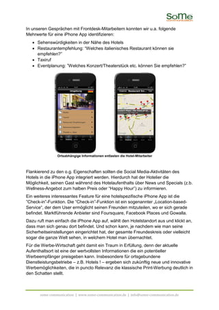 In unseren Gesprächen mit Frontdesk-Mitarbeitern konnten wir u.a. folgende
Mehrwerte für eine iPhone App identifizieren:
   • Sehenswürdigkeiten in der Nähe des Hotels
   • Restaurantempfehlung: “Welches italienisches Restaurant können sie
     empfehlen?”
   • Taxiruf
   • Eventplanung: ”Welches Konzert/Theaterstück etc. können Sie empfehlen?”




                Ortsabhängige Informationen entlasten die Hotel-Mitarbeiter



Flankierend zu den o.g. Eigenschaften sollten die Social Media-Aktivitäten des
Hotels in die iPhone App integriert werden. Hierdurch hat der Hotelier die
Möglichkeit, seinen Gast während des Hotelaufenthalts über News und Specials (z.b.
Wellness-Angebot zum halben Preis oder “Happy Hour”) zu informieren.
Ein weiteres interessantes Feature für eine hotelspezifische iPhone App ist die
”Check-in”-Funktion. Die “Check-in”-Funktion ist ein sogenannter „Location-based-
Service“, der dem User ermöglicht seinen Freunden mitzuteilen, wo er sich gerade
befindet. Marktführende Anbieter sind Foursquare, Facebook Places und Gowalla.
Dazu ruft man einfach die iPhone App auf, wählt den Hotelstandort aus und klickt an,
dass man sich genau dort befindet. Und schon kann, je nachdem wie man seine
Sicherheitseinstellungen eingerichtet hat, der gesamte Freundeskreis oder vielleicht
sogar die ganze Welt sehen, in welchem Hotel man übernachtet.
Für die Werbe-Wirtschaft geht damit ein Traum in Erfüllung, denn der aktuelle
Aufenthaltsort ist eine der wertvollsten Informationen die ein potentieller
Werbeempfänger preisgeben kann. Insbesondere für ortsgebundene
Dienstleistungsbetriebe – z.B. Hotels ! – ergeben sich zukünftig neue und innovative
Werbemöglichkeiten, die in puncto Relevanz die klassische Print-Werbung deutlich in
den Schatten stellt.



       some communication | www.some-communication.de | info@some-communication.de
 