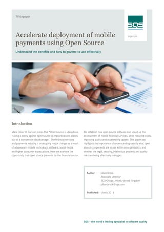 sqs.com
Whitepaper
SQS – the world’s leading specialist in software quality
Accelerate deployment of mobile
payments using Open Source
Understand the benefits and how to govern its use effectively
Introduction
Mark Driver of Gartner states that “Open source is ubiquitous.
Having a policy against open source is impractical and places
you at a competitive disadvantage”. The financial services
and payments industry is undergoing major change as a result
of advances in mobile technology, software, social media
and higher consumer expectations. Here we examine the
opportunity that open source presents for the financial sector.
We establish how open source software can speed up the
development of mobile financial services, while reducing costs,
improving quality and accelerating uptake. This paper also
highlights the importance of understanding exactly what open
source components are in use within an organisation, and
whether the legal, security, intellectual property and quality
risks are being effectively managed.
Author:	 Julian Brook
	 Associate Director
	 SQS Group Limited, United Kingdom 	
julian.brook@sqs.com
Published:	 March 2014
 