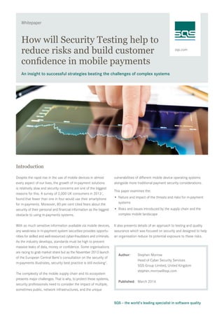 sqs.com
Whitepaper
SQS – the world’s leading specialist in software quality
How will Security Testing help to
reduce risks and build customer
confidence in mobile payments
An insight to successful strategies beating the challenges of complex systems
Introduction
Despite the rapid rise in the use of mobile devices in almost
every aspect of our lives, the growth of m-payment solutions
is relatively slow and security concerns are one of the biggest
reasons for this. A survey of 2,000 UK consumers in 20131
,
found that fewer than one in four would use their smartphone
for m-payments. Moreover, 80 per cent cited fears about the
security of their personal and financial information as the biggest
obstacle to using m-payments systems.
With so much sensitive information available via mobile devices,
any weakness in m-payment system securities provides opportu-
nities for skilled and well-resourced cyber-fraudsters and criminals.
As the industry develops, standards must be high to prevent
massive leaks of data, money or confidence. Some organisations
are racing to grab market share but as the November 2013 launch
of the European Central Bank’s consultation on the security of
m-payments illustrates, security best practice is still evolving2
.
The complexity of the mobile supply chain and its ecosystem
presents major challenges. That is why, to protect these systems,
security professionals need to consider the impact of multiple,
sometimes public, network infrastructures, and the unique
vulnerabilities of different mobile device operating systems
alongside more traditional payment security considerations.
This paper examines the:
•	 Nature and impact of the threats and risks for m-payment
systems
•	 Risks and issues introduced by the supply chain and the
complex mobile landscape
It also presents details of an approach to testing and quality
assurance which was focused on security and designed to help
an organisation reduce its potential exposure to these risks.
Author:	 Stephen Morrow
	 Head of Cyber Security Services
	 SQS Group Limited, United Kingdom 	
stephen.morrow@sqs.com
Published:	 March 2014
 