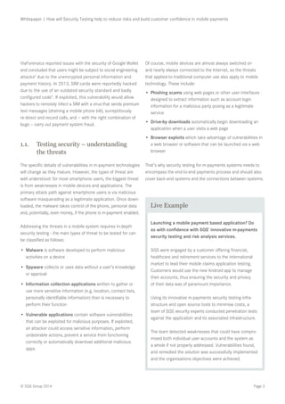 Page 3© SQS Group 2014
Whitepaper | How will Security Testing help to reduce risks and build customer confidence in mobile payments
ViaForensics reported issues with the security of Google Wallet
and concluded that users might be subject to social engineering
attacks4
due to the unencrypted personal information and
payment history. In 2013, SIM cards were reportedly hacked
due to the use of an outdated security standard and badly
configured code5
. If exploited, this vulnerability would allow
hackers to remotely infect a SIM with a virus that sends premium
text messages (draining a mobile phone bill), surreptitiously
re-direct and record calls, and — with the right combination of
bugs — carry out payment system fraud.
1.1.	 Testing security – understanding
the threats
The specific details of vulnerabilities in m-payment technologies
will change as they mature. However, the types of threat are
well understood: for most smartphone users, the biggest threat
is from weaknesses in mobile devices and applications. The
primary attack path against smartphone users is via malicious
software masquerading as a legitimate application. Once down-
loaded, the malware takes control of the phone, personal data
and, potentially, even money, if the phone is m-payment enabled.
Addressing the threats in a mobile system requires in-depth
security testing - the main types of threat to be tested for can
be classified as follows:
•	 Malware is software developed to perform malicious
activities on a device
•	 Spyware collects or uses data without a user’s knowledge
or approval
•	 Information collection applications written to gather or
use more sensitive information (e.g. location, contact lists,
personally identifiable information) than is necessary to
perform their function
•	 Vulnerable applications contain software vulnerabilities
that can be exploited for malicious purposes. If exploited,
an attacker could access sensitive information, perform
undesirable actions, prevent a service from functioning
correctly or automatically download additional malicious
apps.
Of course, mobile devices are almost always switched on
and nearly always connected to the Internet, so the threats
that applied to traditional computer use also apply to mobile
technology. These include:
•	 Phishing scams using web pages or other user interfaces
designed to extract information such as account login
information for a malicious party posing as a legitimate
service
•	 Drive-by downloads automatically begin downloading an
application when a user visits a web page
•	 Browser exploits which take advantage of vulnerabilities in
a web browser or software that can be launched via a web
browser
That’s why security testing for m-payments systems needs to
encompass the end-to-end payments process and should also
cover back-end systems and the connections between systems.
Launching a mobile payment based application? Do
so with confidence with SQS’ innovative m-payments
security testing and risk analysis services.
SQS were engaged by a customer offering financial,
healthcare and retirement services to the international
market to lead their mobile claims application testing.
Customers would use the new Android app to manage
their accounts, thus ensuring the security and privacy
of their data was of paramount importance.
Using its innovative m-payments security testing infra-
structure and open source tools to minimise costs, a
team of SQS security experts conducted penetration tests
against the application and its associated infrastructure.
The team detected weaknesses that could have compro-
mised both individual user accounts and the system as
a whole if not properly addressed. Vulnerabilities found,
and remedied the solution was successfully implemented
and the organisations objectives were achieved.
Live Example
 