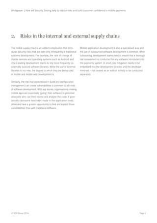 Page 4© SQS Group 2014
Whitepaper | How will Security Testing help to reduce risks and build customer confidence in mobile payments
The mobile supply chain is an added complication that intro-
duces security risks that are seen only infrequently in traditional
systems development. For example, the rate of change of
mobile devices and operating systems such as Android and
iOS is leading development teams to rely more frequently on
externally sourced software libraries. While the use of external
libraries is not new, the degree to which they are being used
in mobile and mobile web development is.
Similarly, the risk that weaknesses in build and configuration
management can create vulnerabilities is common to all kinds
of software development. With app stores, organisations creating
mobile apps are essentially ‘giving’ their software to potential
attackers who can then review and analyse the code. If poor
security decisions have been made in the application code,
attackers have a greater opportunity to find and exploit those
vulnerabilities than with traditional software.
Mobile application development is also a specialised area and
the use of outsourced software development is common. When
outsourcing, development teams need to ensure that a thorough
risk assessment is conducted for any software introduced into
the payments system. In short, risk mitigation needs to be
embedded into the development process and the developer
mind-set – not treated as an add-on activity to be conducted
separately.
2.	 Risks in the internal and external supply chains
 