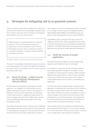 Page 5© SQS Group 2014
Whitepaper | How will Security Testing help to reduce risks and build customer confidence in mobile payments
3.	 Strategies for mitigating risk in m-payment systems
Today’s consumers expect device manufacturers to assure the
security of their devices and the technologies embedded within
them. However, history has shown that hackers and fraudsters
will find ways to circumvent these controls.
“Mobile banking is an exciting development in financial
services […] The use of third parties to help with IT
infrastructure is an area of particular concern and the
FCA said there may be a chain of companies involved in
a customer’s transaction, resulting in a greater likelihood
of a problem occurring.”6
Clive Adamson, director of supervision at the Financial Conduct Authority
This puts the responsibility of ensuring the security and privacy
of user data squarely in the hands of the application developers
who need to build in the necessary controls to prevent sensitive
data being compromised.
3.1.	 Secure by design – embed security
into the Software Development
Lifecycle (SDLC)
As with traditional web application development, the best
approach to risk mitigation is to embed security into the
software development lifecycle. Central to this approach is
defining the correct security requirements and developing
a threat model focused on mitigating the likely threats. This
‘secure by design’ approach is then verified using a security
testing methodology designed specifically for the mobile
technologies involved.
The software development industry is taking a lead in establishing
methodologies, standards and processes for ensuring security
in mobile application development. Two industry-led and vendor-
neutral initiatives are particularly helpful when considering
how to assess current secure development practices and what,
if any, changes to make, these are the Software Assurance
Maturity Model (OpenSAMM)7
and the Mobile Security sub-
project of Open Web Application Security Project (OWASP)8
.
OpenSAMM provides a framework that helps to tailor risk-
mitigation activities and is used by organisations such as Dell
to prioritise components of its secure application development
programme. The OWASP Mobile Security sub-project focuses on
application level security for mobile application development.
3.2.	 Verify the security of mobile
applications
The phases described by OWASP in security testing mobile
applications are illustrated in Figure 2 (next page).
It is important to realise that the tools and steps required to
test a mobile application intended for one platform can be
very different to those required for testing a different platform.
Mobile security testing requires a diverse toolset and skillset
covering many differing operating systems and an ability to
analyse different types of source code for vulnerabilities and
weaknesses.
The information discovery phase involves manually using the
application to understand the functionality and how it performs
technically. Analysing network traffic and hardware reveals
what network interfaces are used by the application as well as
whether hardware such as Near Field Communication (NFC)
and Bluetooth are used. Deep inspection of the application’s
functionality will also reveal what sensitive information is col-
lected and what transactional functionality is involved.
Static analysis reveals server addresses and Application Pro-
gramming Interface (API) usage. The source code is reviewed
for common weaknesses and flaws that may impact on security
such as authentication, data storage and networking.
 