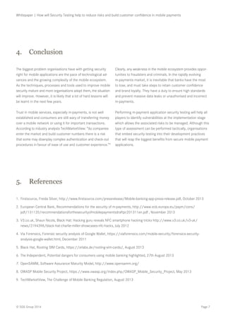 Page 7© SQS Group 2014
Whitepaper | How will Security Testing help to reduce risks and build customer confidence in mobile payments
The biggest problem organisations have with getting security
right for mobile applications are the pace of technological ad-
vances and the growing complexity of the mobile ecosystem.
As the techniques, processes and tools used to improve mobile
security mature and more organisations adopt them, the situation
will improve. However, it is likely that a lot of hard lessons will
be learnt in the next few years.
Trust in mobile services, especially m-payments, is not well
established and consumers are still wary of transferring money
over a mobile network or using it for important transactions.
According to industry analysts TechMarketView: “As companies
enter the market and build customer numbers there is a risk
that some may downplay complex authentication and check-out
procedures in favour of ease of use and customer experience.”9
Clearly, any weakness in the mobile ecosystem provides oppor-
tunities to fraudsters and criminals. In the rapidly evolving
m-payments market, it is inevitable that banks have the most
to lose, and must take steps to retain customer confidence
and brand loyalty. They have a duty to ensure high standards
and prevent massive data leaks or unauthorised and incorrect
m-payments.
Performing m-payment application security testing will help all
players to identify vulnerabilities at the implementation stage
which allows the associated risks to be managed. Although this
type of assessment can be performed tactically, organisations
that embed security testing into their development practices
that will reap the biggest benefits from secure mobile payment
applications.
4.	 Conclusion
1.	Firstsource, Freida Silver, http://www.firstsource.com/pressrelease/Mobile-banking-app-press-release.pdf, October 2013
2.	European Central Bank, Recommendations for the security of m-payments, http://www.ecb.europa.eu/paym/cons/
pdf/131120/recommendationsforthesecurityofmobilepaymentsdraftpc201311en.pdf , November 2013
3.	V3.co.uk, Shaun Nicols, Black Hat: Hacking guru reveals NFC smartphone hacking tricks http://www.v3.co.uk/v3-uk/
news/2194398/black-hat-charlie-miller-showcases-nfc-hacks, July 2012
4.	Via Forensics, Forensic security analysis of Google Wallet, https://viaforensics.com/mobile-security/forensics-security-
analysis-google-wallet.html, December 2011
5.	Black Hat, Rooting SIM Cards, https://srlabs.de/rooting-sim-cards/, August 2013
6.	The Independent, Potential dangers for consumers using mobile banking highlighted, 27th August 2013
7.	OpenSAMM, Software Assurance Maturity Model, http://www.opensamm.org/
8.	OWASP Mobile Security Project, https://www.owasp.org/index.php/OWASP_Mobile_Security_Project, May 2013
9.	TechMarketView, The Challenge of Mobile Banking Regulation, August 2013
5.	 References
 