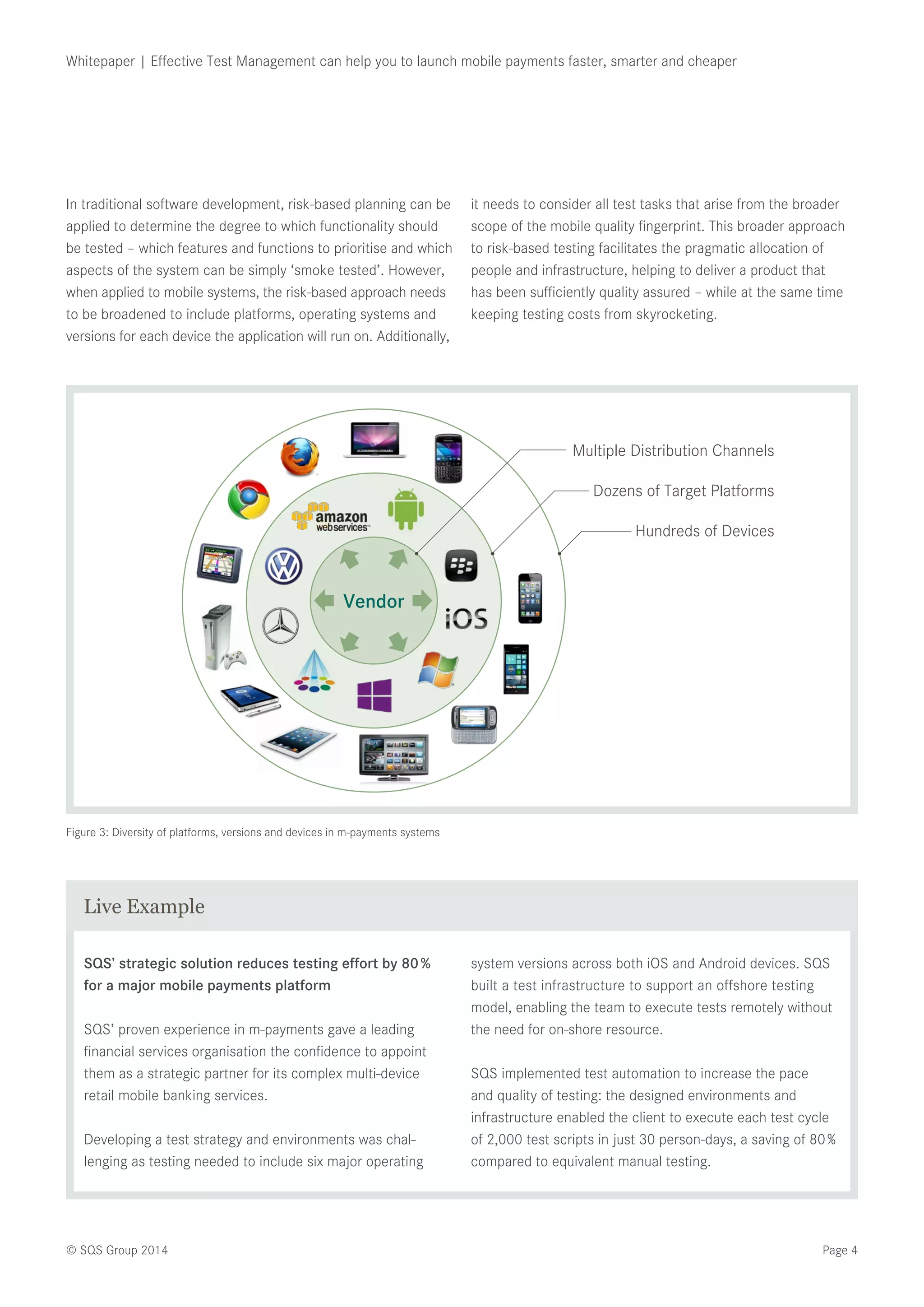 Page 4© SQS Group 2014
Whitepaper | Effective Test Management can help you to launch mobile payments faster, smarter and cheaper
Figure 3: Diversity of platforms, versions and devices in m-payments systems
In traditional software development, risk-based planning can be
applied to determine the degree to which functionality should
be tested – which features and functions to prioritise and which
aspects of the system can be simply ‘smoke tested’. However,
when applied to mobile systems, the risk-based approach needs
to be broadened to include platforms, operating systems and
versions for each device the application will run on. Additionally,
it needs to consider all test tasks that arise from the broader
scope of the mobile quality fingerprint. This broader approach
to risk-based testing facilitates the pragmatic allocation of
people and infrastructure, helping to deliver a product that
has been sufficiently quality assured – while at the same time
keeping testing costs from skyrocketing.
Multiple Distribution Channels
Vendor
Dozens of Target Platforms
Hundreds of Devices
SQS’ strategic solution reduces testing effort by 80 %
for a major mobile payments platform
SQS’ proven experience in m-payments gave a leading
financial services organisation the confidence to appoint
them as a strategic partner for its complex multi-device
retail mobile banking services.
Developing a test strategy and environments was chal-
lenging as testing needed to include six major operating
system versions across both iOS and Android devices. SQS
built a test infrastructure to support an offshore testing
model, enabling the team to execute tests remotely without
the need for on-shore resource.
SQS implemented test automation to increase the pace
and quality of testing: the designed environments and
infrastructure enabled the client to execute each test cycle
of 2,000 test scripts in just 30 person-days, a saving of 80 %
compared to equivalent manual testing.
Live Example
 