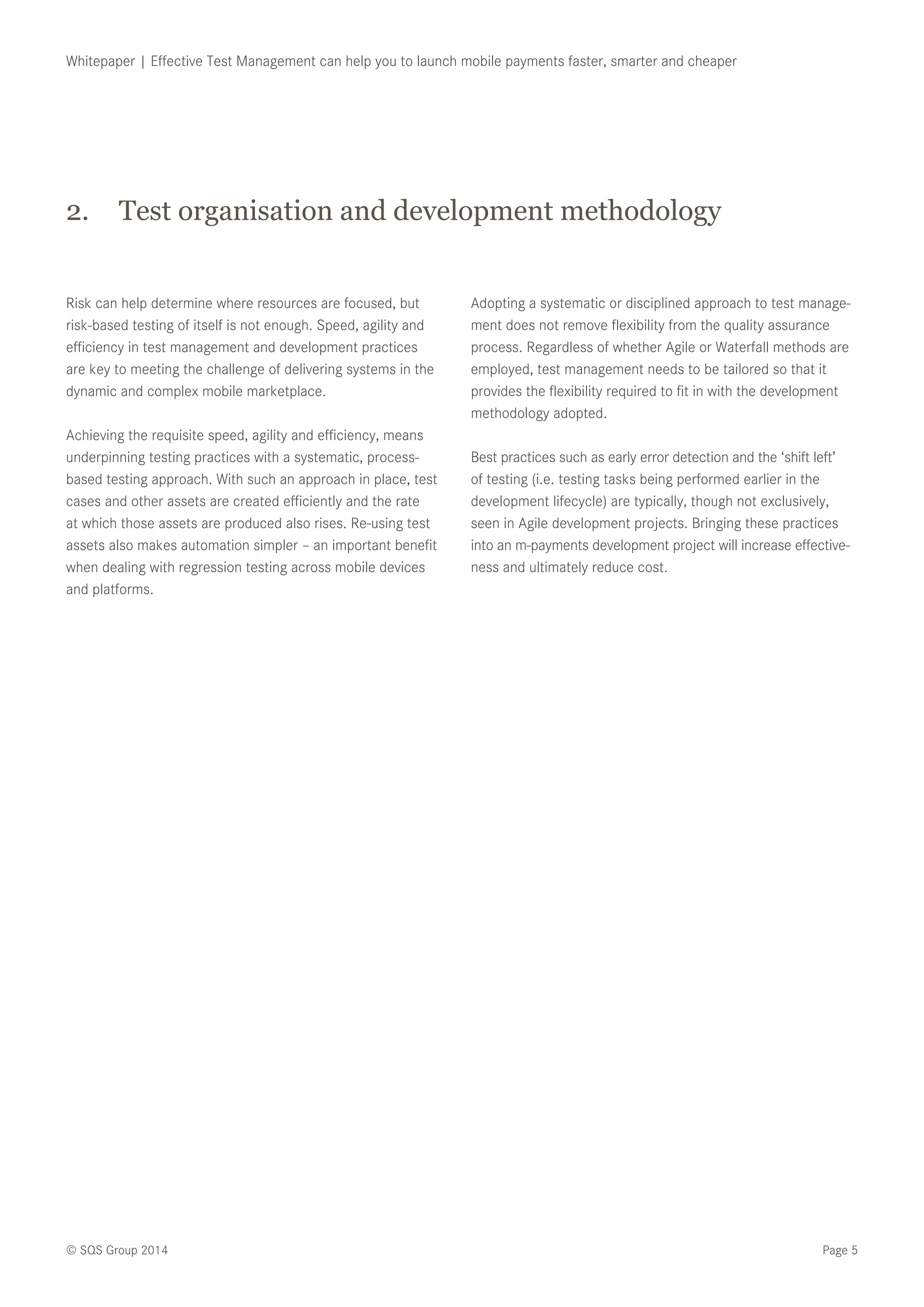 Page 5© SQS Group 2014
Whitepaper | Effective Test Management can help you to launch mobile payments faster, smarter and cheaper
Risk can help determine where resources are focused, but
risk-based testing of itself is not enough. Speed, agility and
efficiency in test management and development practices
are key to meeting the challenge of delivering systems in the
dynamic and complex mobile marketplace.
Achieving the requisite speed, agility and efficiency, means
underpinning testing practices with a systematic, process-
based testing approach. With such an approach in place, test
cases and other assets are created efficiently and the rate
at which those assets are produced also rises. Re-using test
assets also makes automation simpler – an important benefit
when dealing with regression testing across mobile devices
and platforms.
Adopting a systematic or disciplined approach to test manage-
ment does not remove flexibility from the quality assurance
process. Regardless of whether Agile or Waterfall methods are
employed, test management needs to be tailored so that it
provides the flexibility required to fit in with the development
methodology adopted.
Best practices such as early error detection and the ‘shift left’
of testing (i.e. testing tasks being performed earlier in the
development lifecycle) are typically, though not exclusively,
seen in Agile development projects. Bringing these practices
into an m-payments development project will increase effective-
ness and ultimately reduce cost.
2.	 Test organisation and development methodology
 