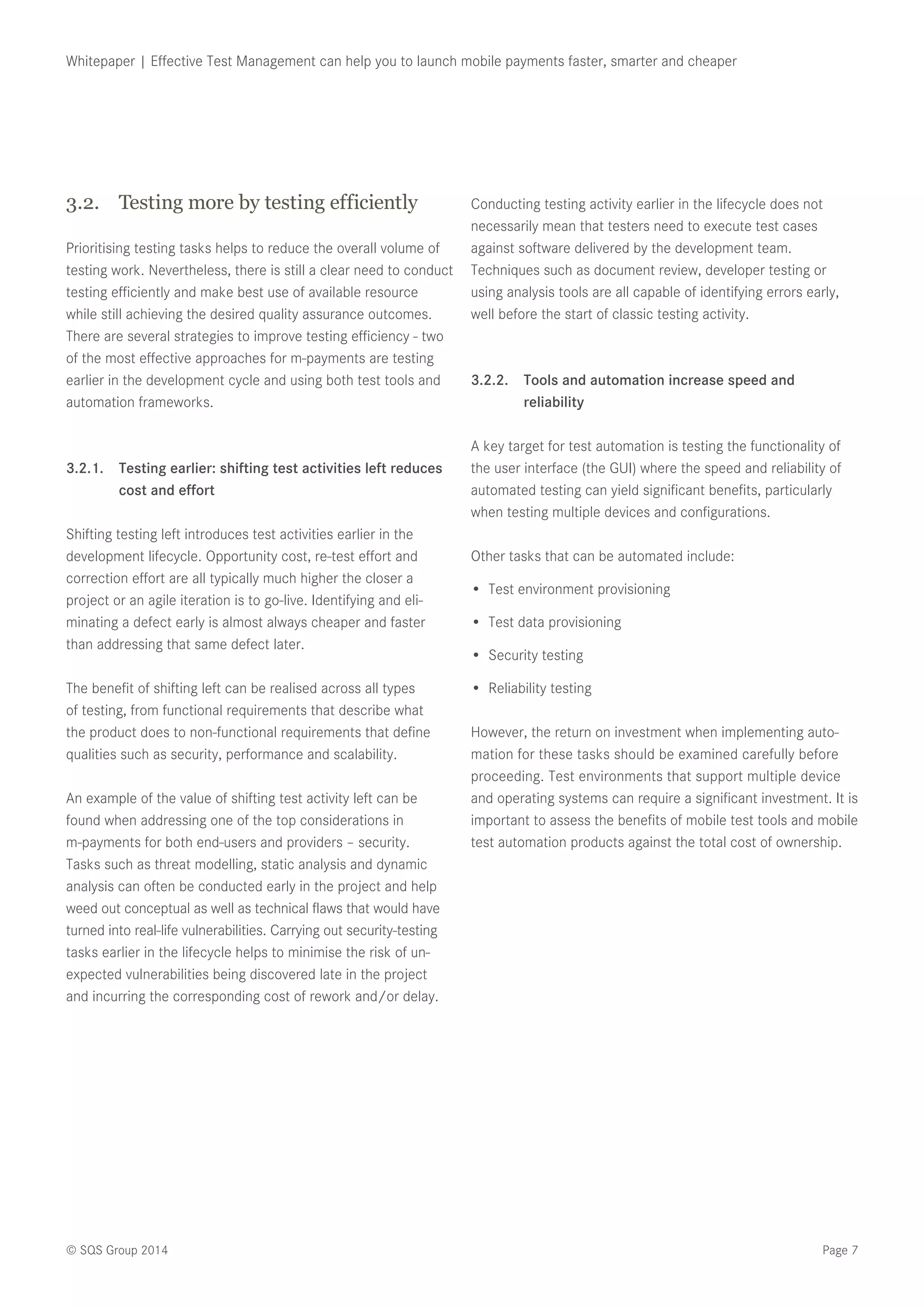 Page 7© SQS Group 2014
Whitepaper | Effective Test Management can help you to launch mobile payments faster, smarter and cheaper
3.2.	 Testing more by testing efficiently
Prioritising testing tasks helps to reduce the overall volume of
testing work. Nevertheless, there is still a clear need to conduct
testing efficiently and make best use of available resource
while still achieving the desired quality assurance outcomes.
There are several strategies to improve testing efficiency - two
of the most effective approaches for m-payments are testing
earlier in the development cycle and using both test tools and
automation frameworks.
3.2.1.	 Testing earlier: shifting test activities left reduces
cost and effort
Shifting testing left introduces test activities earlier in the
development lifecycle. Opportunity cost, re-test effort and
correction effort are all typically much higher the closer a
project or an agile iteration is to go-live. Identifying and eli-
minating a defect early is almost always cheaper and faster
than addressing that same defect later.
The benefit of shifting left can be realised across all types
of testing, from functional requirements that describe what
the product does to non-functional requirements that define
qualities such as security, performance and scalability.
An example of the value of shifting test activity left can be
found when addressing one of the top considerations in
m-payments for both end-users and providers – security.
Tasks such as threat modelling, static analysis and dynamic
analysis can often be conducted early in the project and help
weed out conceptual as well as technical flaws that would have
turned into real-life vulnerabilities. Carrying out security-testing
tasks earlier in the lifecycle helps to minimise the risk of un-
expected vulnerabilities being discovered late in the project
and incurring the corresponding cost of rework and/or delay.
Conducting testing activity earlier in the lifecycle does not
necessarily mean that testers need to execute test cases
against software delivered by the development team.
Techniques such as document review, developer testing or
using analysis tools are all capable of identifying errors early,
well before the start of classic testing activity.
3.2.2.	 Tools and automation increase speed and
reliability
A key target for test automation is testing the functionality of
the user interface (the GUI) where the speed and reliability of
automated testing can yield significant benefits, particularly
when testing multiple devices and configurations.
Other tasks that can be automated include:
•	 Test environment provisioning
•	 Test data provisioning
•	 Security testing
•	 Reliability testing
However, the return on investment when implementing auto-
mation for these tasks should be examined carefully before
proceeding. Test environments that support multiple device
and operating systems can require a significant investment. It is
important to assess the benefits of mobile test tools and mobile
test automation products against the total cost of ownership.
 