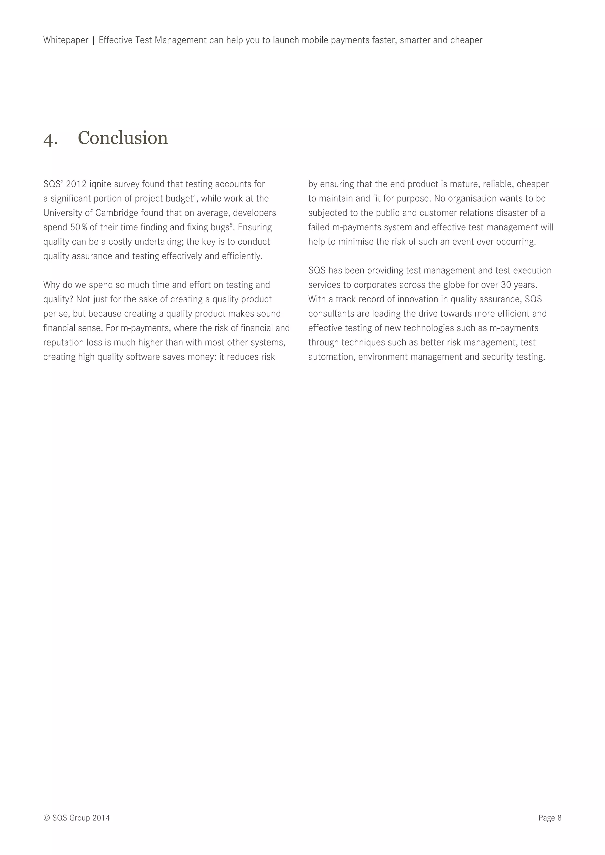 Page 8© SQS Group 2014
Whitepaper | Effective Test Management can help you to launch mobile payments faster, smarter and cheaper
SQS’ 2012 iqnite survey found that testing accounts for
a significant portion of project budget4
, while work at the
University of Cambridge found that on average, developers
spend 50 % of their time finding and fixing bugs5
. Ensuring
quality can be a costly undertaking; the key is to conduct
quality assurance and testing effectively and efficiently.
Why do we spend so much time and effort on testing and
quality? Not just for the sake of creating a quality product
per se, but because creating a quality product makes sound
financial sense. For m-payments, where the risk of financial and
reputation loss is much higher than with most other systems,
creating high quality software saves money: it reduces risk
by ensuring that the end product is mature, reliable, cheaper
to maintain and fit for purpose. No organisation wants to be
subjected to the public and customer relations disaster of a
failed m-payments system and effective test management will
help to minimise the risk of such an event ever occurring.
SQS has been providing test management and test execution
services to corporates across the globe for over 30 years.
With a track record of innovation in quality assurance, SQS
consultants are leading the drive towards more efficient and
effective testing of new technologies such as m-payments
through techniques such as better risk management, test
automation, environment management and security testing.
4.	 Conclusion
 