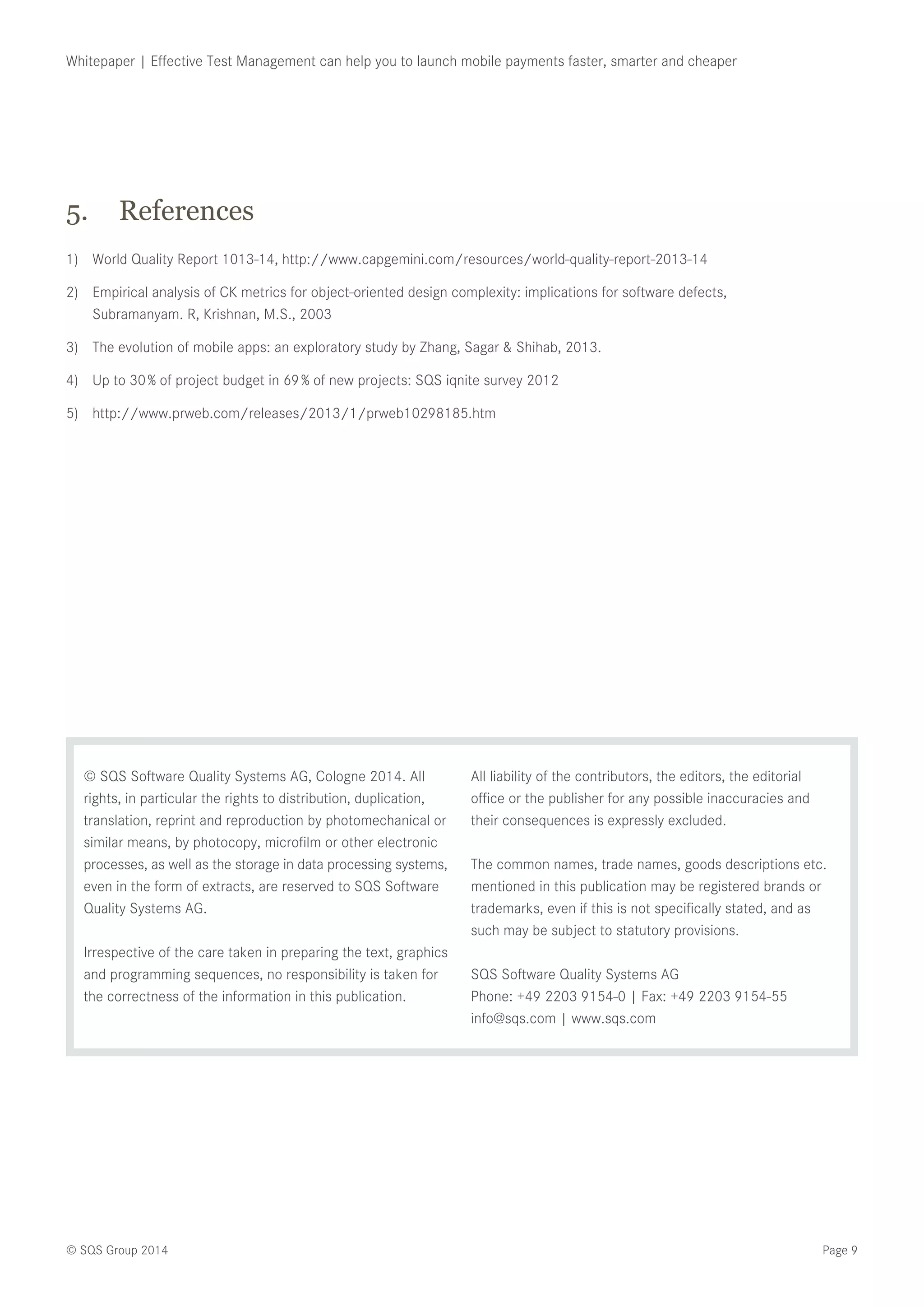 Page 9© SQS Group 2014
Whitepaper | Effective Test Management can help you to launch mobile payments faster, smarter and cheaper
5.	 References
1)	 World Quality Report 1013-14, http://www.capgemini.com/resources/world-quality-report-2013-14
2)	 Empirical analysis of CK metrics for object-oriented design complexity: implications for software defects,
Subramanyam. R, Krishnan, M.S., 2003
3)	 The evolution of mobile apps: an exploratory study by Zhang, Sagar & Shihab, 2013.
4)	 Up to 30 % of project budget in 69 % of new projects: SQS iqnite survey 2012
5)	http://www.prweb.com/releases/2013/1/prweb10298185.htm
© SQS Software Quality Systems AG, Cologne 2014. All
rights, in particular the rights to distribution, duplication,
translation, reprint and reproduction by photomechanical or
similar means, by photocopy, microfilm or other electronic
processes, as well as the storage in data processing systems,
even in the form of extracts, are reserved to SQS Software
Quality Systems AG.
Irrespective of the care taken in preparing the text, graphics
and programming sequences, no responsibility is taken for
the correctness of the information in this publication.
All liability of the contributors, the editors, the editorial
office or the publisher for any possible inaccuracies and
their consequences is expressly excluded.
The common names, trade names, goods descriptions etc.
mentioned in this publication may be registered brands or
trademarks, even if this is not specifically stated, and as
such may be subject to statutory provisions.
SQS Software Quality Systems AG
Phone: +49 2203 9154-0 | Fax: +49 2203 9154-55
info@sqs.com | www.sqs.com
 